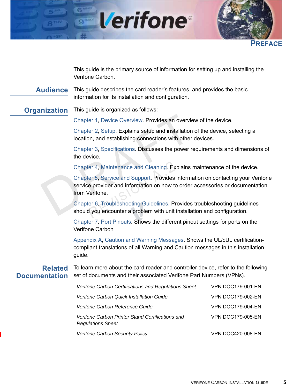 REVISION A.2 VERIFONE CARBON INSTALLATION GUIDE 5PREFACEThis guide is the primary source of information for setting up and installing the Verifone Carbon.AudienceThis guide describes the card reader’s features, and provides the basic information for its installation and configuration.OrganizationThis guide is organized as follows:Chapter 1, Device Overview. Provides an overview of the device.Chapter 2, Setup. Explains setup and installation of the device, selecting a location, and establishing connections with other devices.Chapter 3, Specifications. Discusses the power requirements and dimensions of the device.Chapter 4, Maintenance and Cleaning. Explains maintenance of the device.Chapter 5, Service and Support. Provides information on contacting your Verifone service provider and information on how to order accessories or documentation from Verifone.Chapter 6, Troubleshooting Guidelines. Provides troubleshooting guidelines should you encounter a problem with unit installation and configuration.Chapter 7, Port Pinouts. Shows the different pinout settings for ports on the Verifone CarbonAppendix A, Caution and Warning Messages. Shows the UL/cUL certification-compliant translations of all Warning and Caution messages in this installation guide.RelatedDocumentationTo learn more about the card reader and controller device, refer to the following set of documents and their associated Verifone Part Numbers (VPNs).Verifone Carbon Certifications and Regulations Sheet VPN DOC179-001-ENVerifone Carbon Quick Installation Guide VPN DOC179-002-ENVerifone Carbon Reference Guide VPN DOC179-004-ENVerifone Carbon Printer Stand Certifications and Regulations SheetVPN DOC179-005-ENVerifone Carbon Security Policy VPN DOC420-008-EN