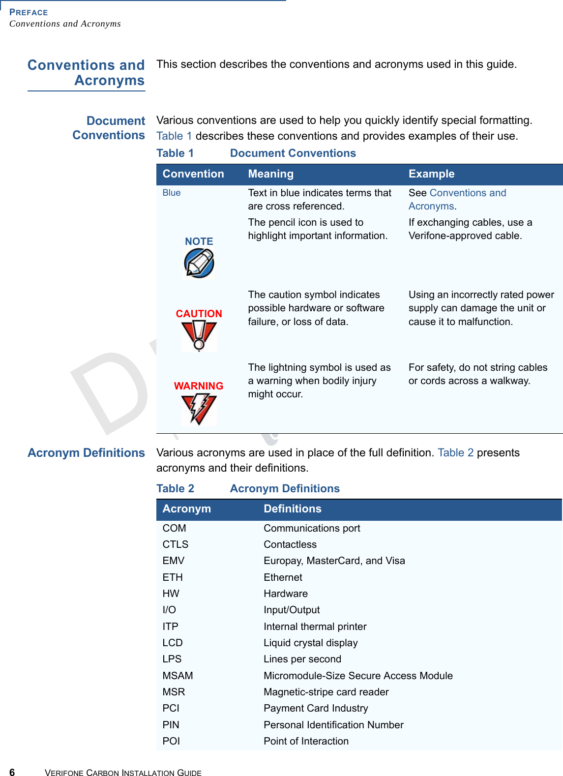 PREFACEConventions and Acronyms6VERIFONE CARBON INSTALLATION GUIDEREVISION A.2 Conventions andAcronymsThis section describes the conventions and acronyms used in this guide.DocumentConventionsVarious conventions are used to help you quickly identify special formatting. Table 1 describes these conventions and provides examples of their use.Acronym DefinitionsVarious acronyms are used in place of the full definition. Table 2 presents acronyms and their definitions. Table 1 Document ConventionsConvention Meaning ExampleBlue Text in blue indicates terms that are cross referenced.See Conventions and Acronyms.The pencil icon is used to highlight important information.If exchanging cables, use a Verifone-approved cable.The caution symbol indicates possible hardware or software failure, or loss of data.Using an incorrectly rated power supply can damage the unit or cause it to malfunction.The lightning symbol is used as a warning when bodily injury might occur.For safety, do not string cables or cords across a walkway.NOTECAUTIONWARNINGTable 2 Acronym DefinitionsAcronym DefinitionsCOM Communications portCTLS ContactlessEMV Europay, MasterCard, and VisaETH EthernetHW HardwareI/O Input/OutputITP Internal thermal printerLCD  Liquid crystal displayLPS Lines per secondMSAM Micromodule-Size Secure Access ModuleMSR Magnetic-stripe card readerPCI Payment Card IndustryPIN Personal Identification NumberPOI Point of Interaction