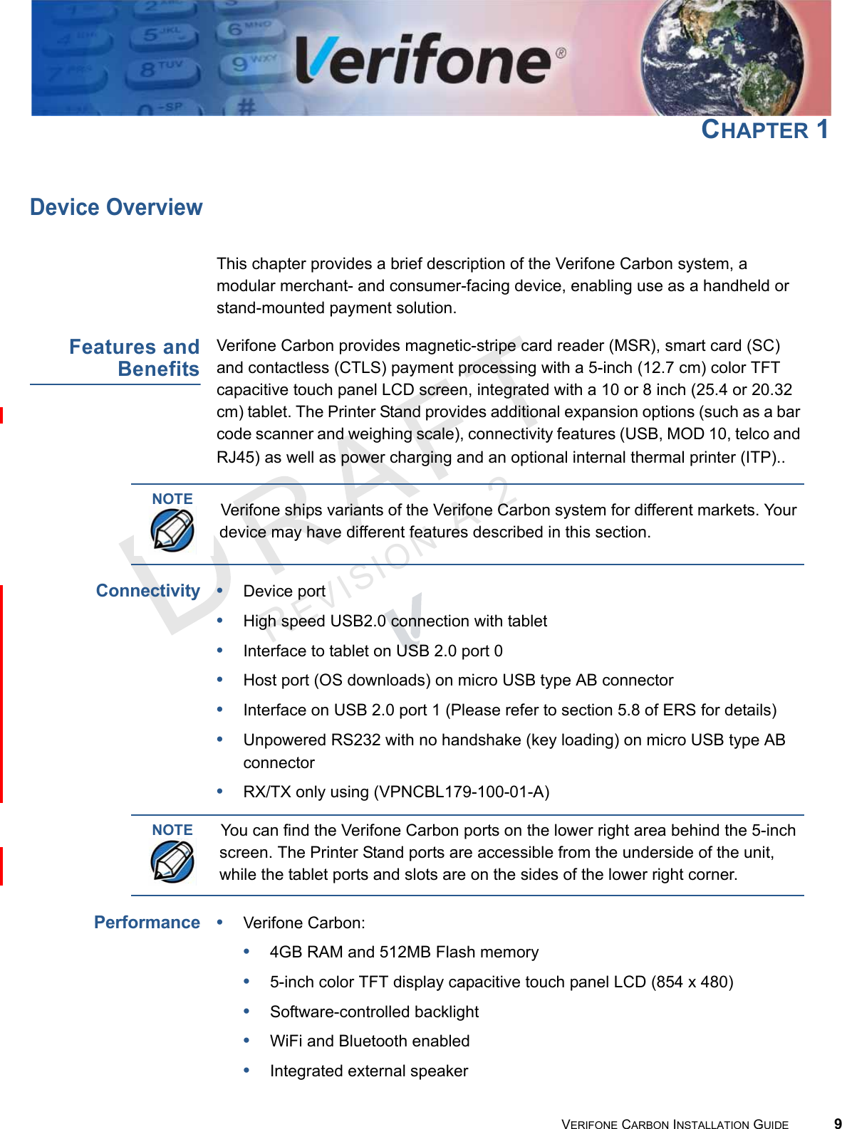 REVISION A.2 VERIFONE CARBON INSTALLATION GUIDE 9CHAPTER 1Device OverviewThis chapter provides a brief description of the Verifone Carbon system, a modular merchant- and consumer-facing device, enabling use as a handheld or stand-mounted payment solution.Features andBenefitsVerifone Carbon provides magnetic-stripe card reader (MSR), smart card (SC) and contactless (CTLS) payment processing with a 5-inch (12.7 cm) color TFT capacitive touch panel LCD screen, integrated with a 10 or 8 inch (25.4 or 20.32 cm) tablet. The Printer Stand provides additional expansion options (such as a bar code scanner and weighing scale), connectivity features (USB, MOD 10, telco and RJ45) as well as power charging and an optional internal thermal printer (ITP)..Connectivity•Device port •High speed USB2.0 connection with tablet •Interface to tablet on USB 2.0 port 0•Host port (OS downloads) on micro USB type AB connector •Interface on USB 2.0 port 1 (Please refer to section 5.8 of ERS for details)•Unpowered RS232 with no handshake (key loading) on micro USB type AB connector •RX/TX only using (VPNCBL179-100-01-A)Performance•Verifone Carbon:•4GB RAM and 512MB Flash memory•5-inch color TFT display capacitive touch panel LCD (854 x 480)•Software-controlled backlight•WiFi and Bluetooth enabled•Integrated external speakerNOTEVerifone ships variants of the Verifone Carbon system for different markets. Your device may have different features described in this section.NOTEYou can find the Verifone Carbon ports on the lower right area behind the 5-inch screen. The Printer Stand ports are accessible from the underside of the unit, while the tablet ports and slots are on the sides of the lower right corner.