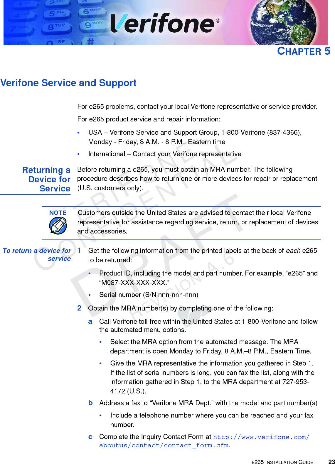E265 INSTALLATION GUIDE 23VERIFONECONFIDENTIALREVISION A.6 CHAPTER 5Verifone Service and SupportFor e265 problems, contact your local Verifone representative or service provider. For e265 product service and repair information:•USA – Verifone Service and Support Group, 1-800-Verifone (837-4366),  Monday - Friday, 8 A.M. - 8 P.M., Eastern time•International – Contact your Verifone representative Returning a Device for ServiceBefore returning a e265, you must obtain an MRA number. The following procedure describes how to return one or more devices for repair or replacement (U.S. customers only). To return a device for service 1Get the following information from the printed labels at the back of each e265 to be returned:•Product ID, including the model and part number. For example, “e265” and “M087-XXX-XXX-XXX.”•Serial number (S/N nnn-nnn-nnn)2Obtain the MRA number(s) by completing one of the following:aCall Verifone toll-free within the United States at 1-800-Verifone and follow the automated menu options.•Select the MRA option from the automated message. The MRA department is open Monday to Friday, 8 A.M.–8 P.M., Eastern Time.•Give the MRA representative the information you gathered in Step 1. If the list of serial numbers is long, you can fax the list, along with the information gathered in Step 1, to the MRA department at 727-953-4172 (U.S.).bAddress a fax to “Verifone MRA Dept.” with the model and part number(s)•Include a telephone number where you can be reached and your fax number.cComplete the Inquiry Contact Form at http://www.verifone.com/aboutus/contact/contact_form.cfm.NOTECustomers outside the United States are advised to contact their local Verifone representative for assistance regarding service, return, or replacement of devices and accessories.