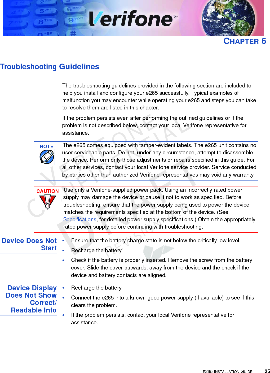 E265 INSTALLATION GUIDE 25VERIFONECONFIDENTIALREVISION A.6 CHAPTER 6Troubleshooting GuidelinesThe troubleshooting guidelines provided in the following section are included to help you install and configure your e265 successfully. Typical examples of malfunction you may encounter while operating your e265 and steps you can take to resolve them are listed in this chapter. If the problem persists even after performing the outlined guidelines or if the problem is not described below, contact your local Verifone representative for assistance. Device Does Not Start•Ensure that the battery charge state is not below the critically low level. •Recharge the battery.•Check if the battery is properly inserted. Remove the screw from the battery cover. Slide the cover outwards, away from the device and the check if the device and battery contacts are aligned.Device Display Does Not Show Correct/Readable Info•Recharge the battery.•Connect the e265 into a known-good power supply (if available) to see if this clears the problem.•If the problem persists, contact your local Verifone representative for assistance.NOTEThe e265 comes equipped with tamper-evident labels. The e265 unit contains no user serviceable parts. Do not, under any circumstance, attempt to disassemble the device. Perform only those adjustments or repairs specified in this guide. For all other services, contact your local Verifone service provider. Service conducted by parties other than authorized Verifone representatives may void any warranty.CAUTIONUse only a Verifone-supplied power pack. Using an incorrectly rated power supply may damage the device or cause it not to work as specified. Before troubleshooting, ensure that the power supply being used to power the device matches the requirements specified at the bottom of the device. (See Specifications, for detailed power supply specifications.) Obtain the appropriately rated power supply before continuing with troubleshooting.