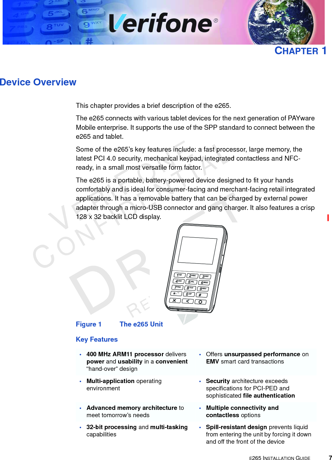 E265 INSTALLATION GUIDE 7VERIFONECONFIDENTIALREVISION A.6 CHAPTER 1Device OverviewThis chapter provides a brief description of the e265.The e265 connects with various tablet devices for the next generation of PAYware Mobile enterprise. It supports the use of the SPP standard to connect between the e265 and tablet.Some of the e265’s key features include: a fast processor, large memory, the latest PCI 4.0 security, mechanical keypad, integrated contactless and NFC-ready, in a small most versatile form factor.The e265 is a portable, battery-powered device designed to fit your hands comfortably and is ideal for consumer-facing and merchant-facing retail integrated applications. It has a removable battery that can be charged by external power adapter through a micro-USB connector and gang charger. It also features a crisp 128 x 32 backlit LCD display.Figure 1 The e265 UnitKey Features•400 MHz ARM11 processor delivers power and usability in a convenient “hand-over” design•Offers unsurpassed performance on EMV smart card transactions•Multi-application operating environment•Security architecture exceeds specifications for PCI-PED and sophisticated file authentication•Advanced memory architecture to meet tomorrow’s needs•Multiple connectivity and contactless options•32-bit processing and multi-tasking capabilities•Spill-resistant design prevents liquid from entering the unit by forcing it down and off the front of the device