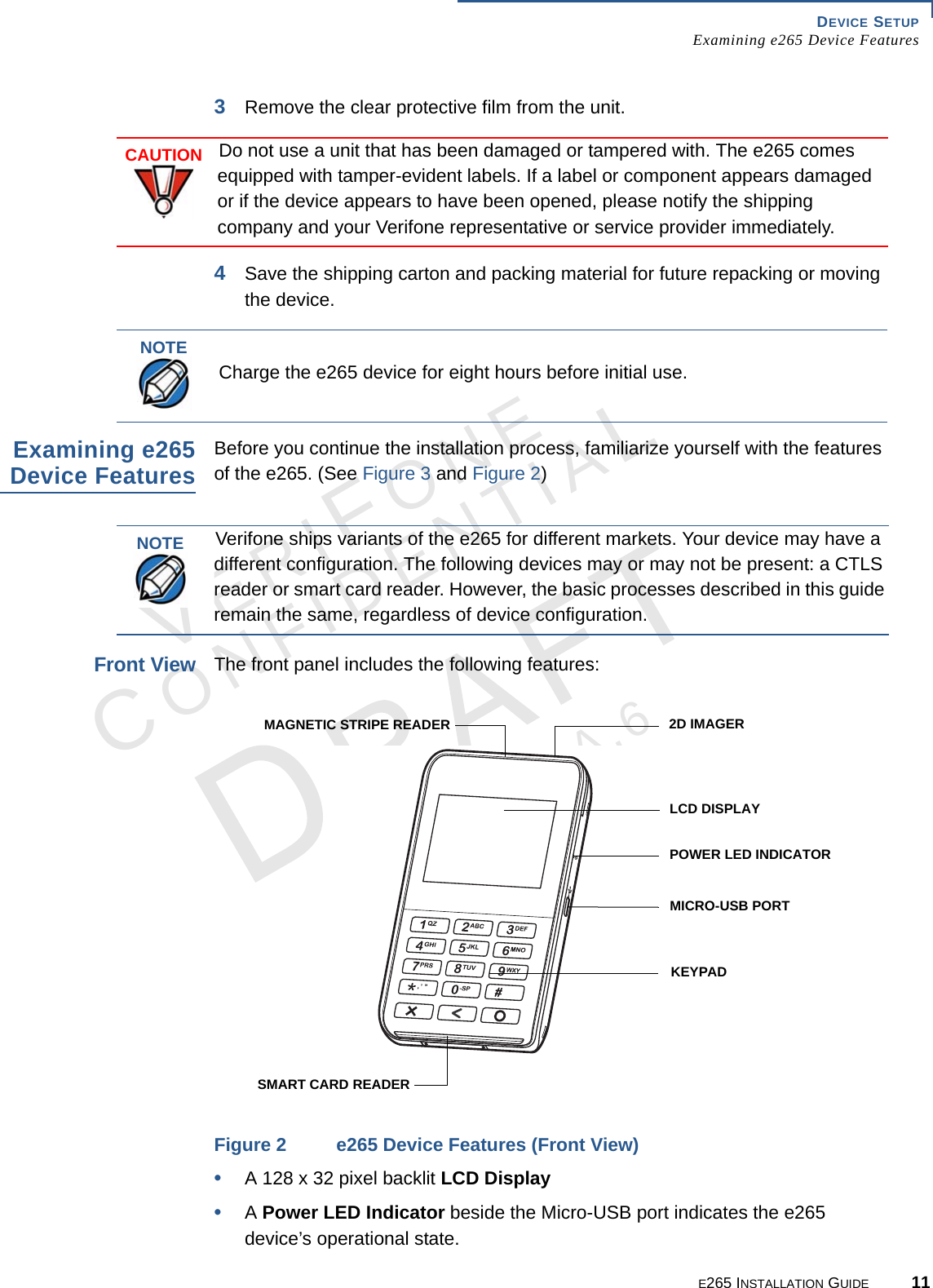 DEVICE SETUP Examining e265 Device FeaturesE265 INSTALLATION GUIDE 11VERIFONECONFIDENTIALREVISION A.6 3Remove the clear protective film from the unit. 4Save the shipping carton and packing material for future repacking or moving the device.Examining e265Device FeaturesBefore you continue the installation process, familiarize yourself with the features of the e265. (See Figure 3 and Figure 2)Front ViewThe front panel includes the following features:Figure 2 e265 Device Features (Front View)•A 128 x 32 pixel backlit LCD Display•A Power LED Indicator beside the Micro-USB port indicates the e265 device’s operational state.CAUTIONDo not use a unit that has been damaged or tampered with. The e265 comes equipped with tamper-evident labels. If a label or component appears damaged or if the device appears to have been opened, please notify the shipping company and your Verifone representative or service provider immediately.NOTECharge the e265 device for eight hours before initial use.NOTEVerifone ships variants of the e265 for different markets. Your device may have a different configuration. The following devices may or may not be present: a CTLS reader or smart card reader. However, the basic processes described in this guide remain the same, regardless of device configuration.LCD DISPLAYKEYPAD2D IMAGER POWER LED INDICATORMICRO-USB PORT MAGNETIC STRIPE READERSMART CARD READER