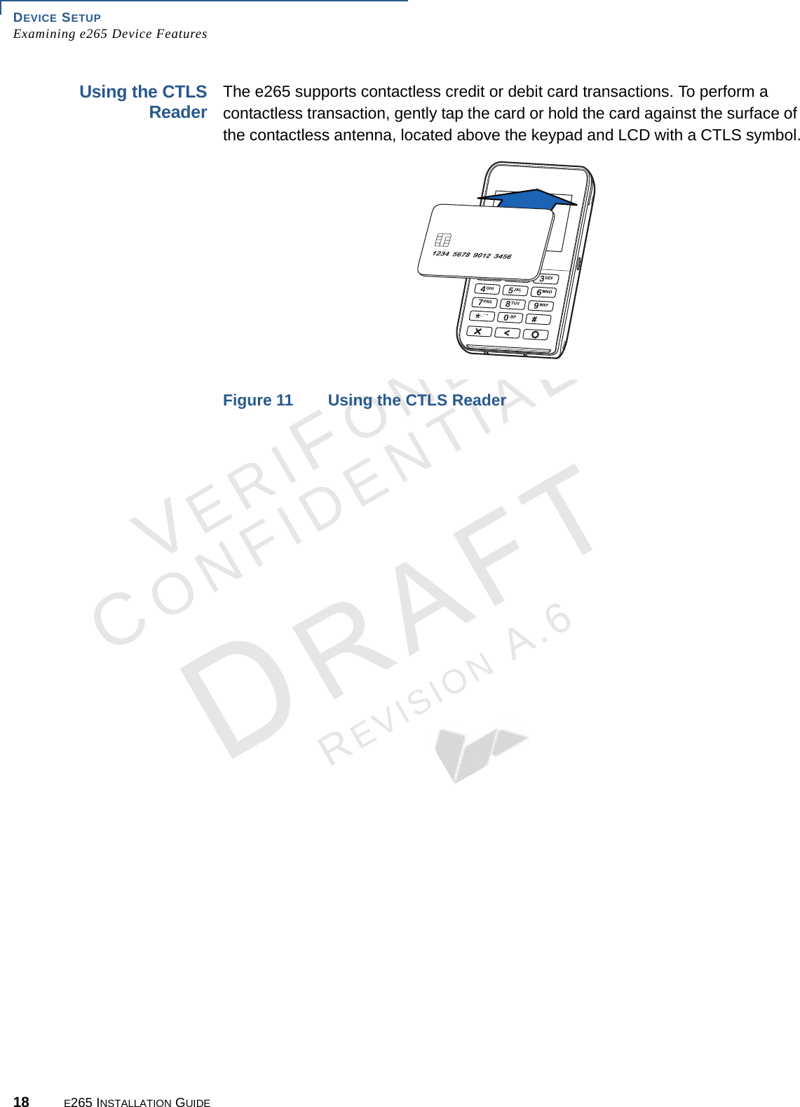 DEVICE SETUP Examining e265 Device Features18 E265 INSTALLATION GUIDEVERIFONECONFIDENTIALREVISION A.6 Using the CTLS Reader The e265 supports contactless credit or debit card transactions. To perform a contactless transaction, gently tap the card or hold the card against the surface of the contactless antenna, located above the keypad and LCD with a CTLS symbol.Figure 11 Using the CTLS Reader