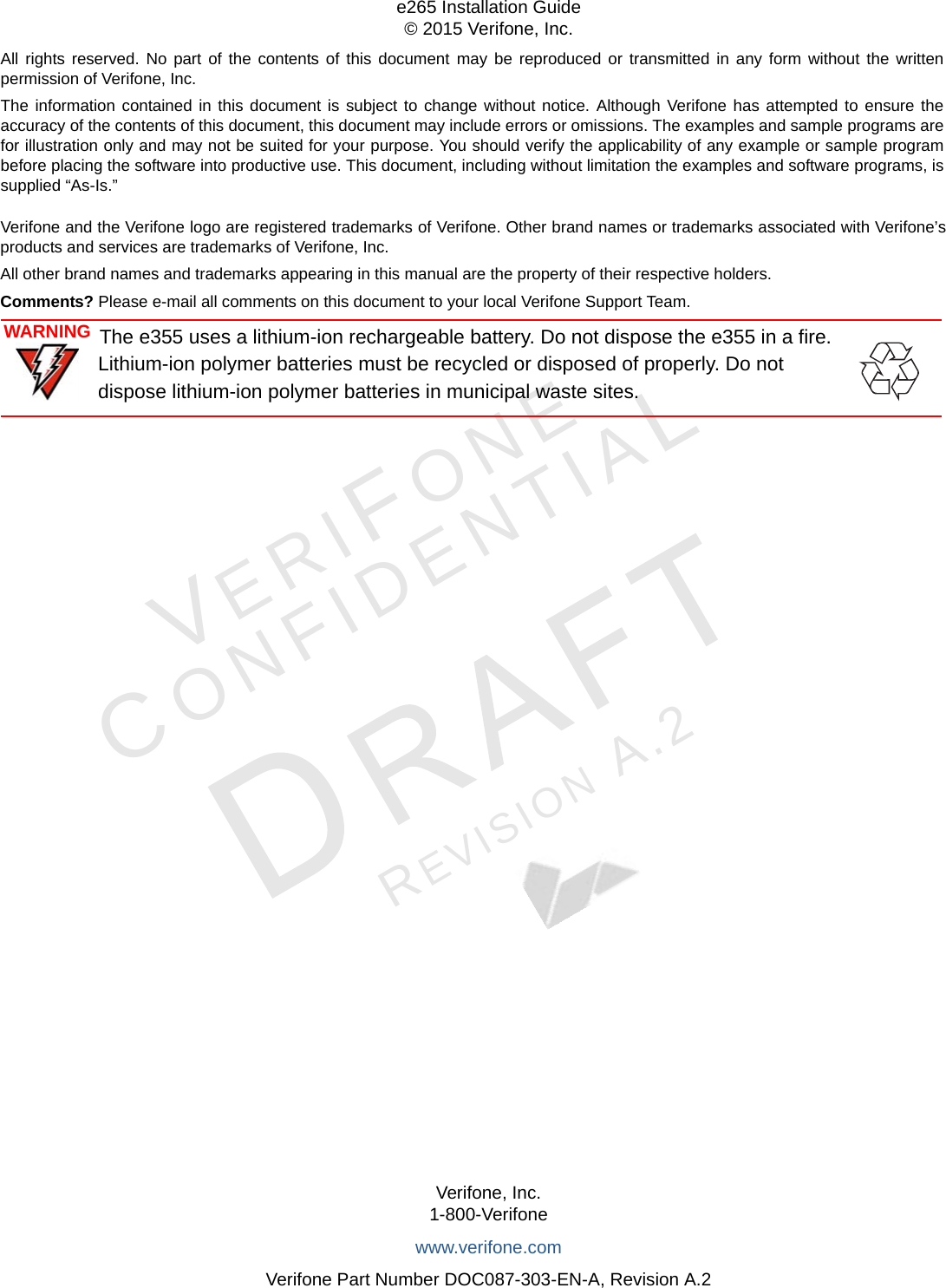 All rights reserved. No part of the contents of this document may be reproduced or transmitted in any form without the written permission of Verifone, Inc.The information contained in this document is subject to change without notice. Although Verifone has attempted to ensure the accuracy of the contents of this document, this document may include errors or omissions. The examples and sample programs are for illustration only and may not be suited for your purpose. You should verify the applicability of any example or sample program before placing the software into productive use. This document, including without limitation the examples and software programs, is supplied “As-Is.”Verifone, Inc.1-800-Verifonewww.verifone.comVerifone Part Number DOC087-303-EN-A, Revision A.2e265 Installation Guide© 2015 Verifone, Inc.VERIFONECONFIDENTIALREVISION A.2 Verifone and the Verifone logo are registered trademarks of Verifone. Other brand names or trademarks associated with Verifone’s products and services are trademarks of Verifone, Inc.All other brand names and trademarks appearing in this manual are the property of their respective holders. Comments? Please e-mail all comments on this document to your local Verifone Support Team.WARNINGThe e355 uses a lithium-ion rechargeable battery. Do not dispose the e355 in a fire.  Lithium-ion polymer batteries must be recycled or disposed of properly. Do not dispose lithium-ion polymer batteries in municipal waste sites.