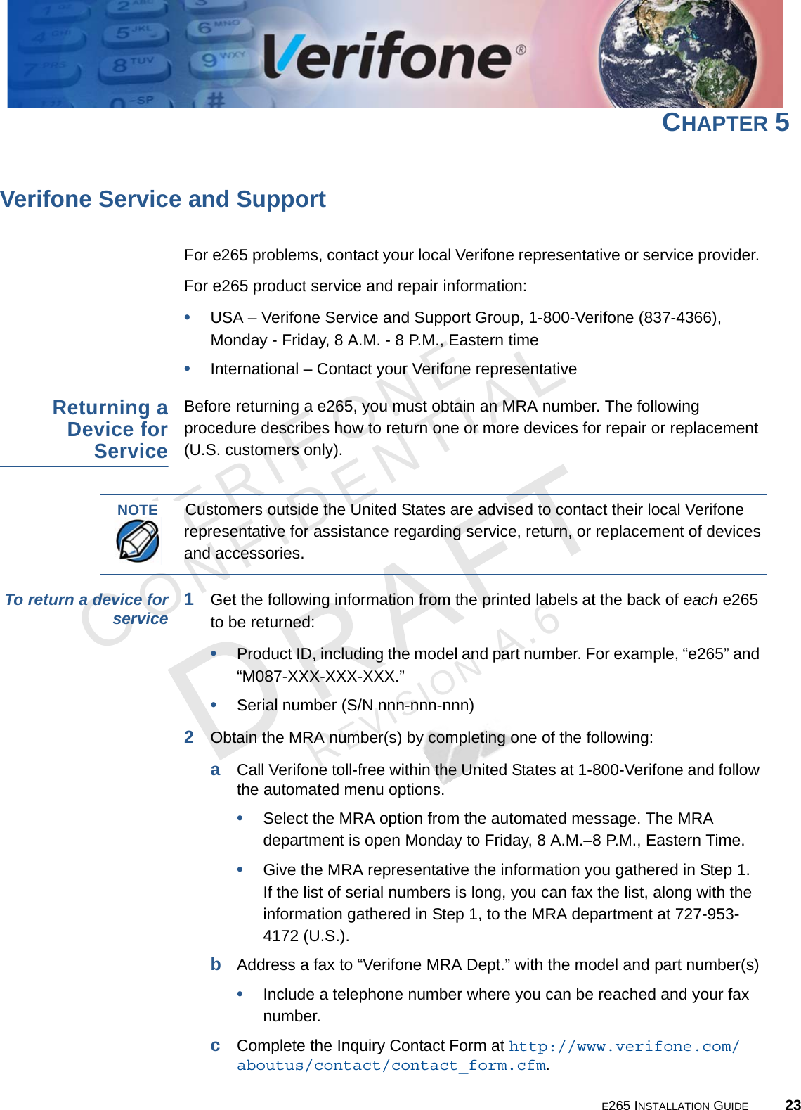 E265 INSTALLATION GUIDE 23VERIFONECONFIDENTIALREVISION A.6 CHAPTER 5Verifone Service and SupportFor e265 problems, contact your local Verifone representative or service provider. For e265 product service and repair information:•USA – Verifone Service and Support Group, 1-800-Verifone (837-4366),  Monday - Friday, 8 A.M. - 8 P.M., Eastern time•International – Contact your Verifone representative Returning a Device for ServiceBefore returning a e265, you must obtain an MRA number. The following procedure describes how to return one or more devices for repair or replacement (U.S. customers only). To return a device for service 1Get the following information from the printed labels at the back of each e265 to be returned:•Product ID, including the model and part number. For example, “e265” and “M087-XXX-XXX-XXX.”•Serial number (S/N nnn-nnn-nnn)2Obtain the MRA number(s) by completing one of the following:aCall Verifone toll-free within the United States at 1-800-Verifone and follow the automated menu options.•Select the MRA option from the automated message. The MRA department is open Monday to Friday, 8 A.M.–8 P.M., Eastern Time.•Give the MRA representative the information you gathered in Step 1. If the list of serial numbers is long, you can fax the list, along with the information gathered in Step 1, to the MRA department at 727-953-4172 (U.S.).bAddress a fax to “Verifone MRA Dept.” with the model and part number(s)•Include a telephone number where you can be reached and your fax number.cComplete the Inquiry Contact Form at http://www.verifone.com/aboutus/contact/contact_form.cfm.NOTECustomers outside the United States are advised to contact their local Verifone representative for assistance regarding service, return, or replacement of devices and accessories.
