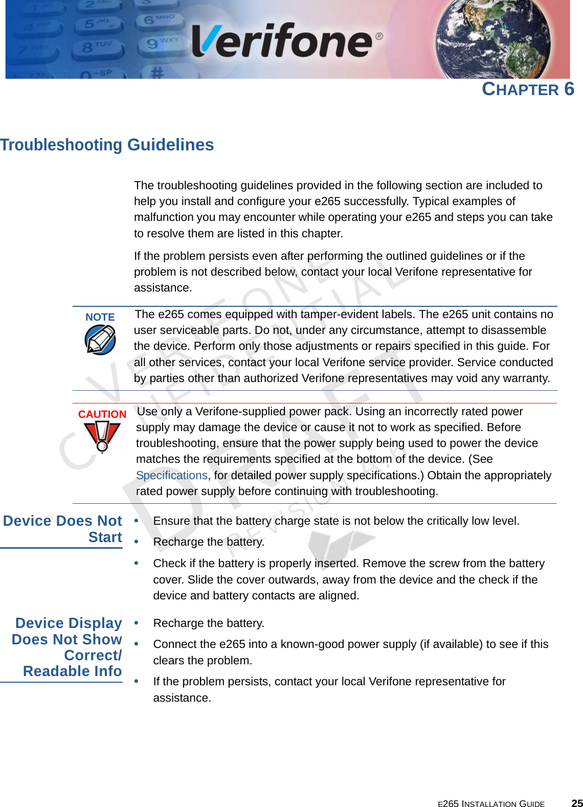 E265 INSTALLATION GUIDE 25VERIFONECONFIDENTIALREVISION A.6 CHAPTER 6Troubleshooting GuidelinesThe troubleshooting guidelines provided in the following section are included to help you install and configure your e265 successfully. Typical examples of malfunction you may encounter while operating your e265 and steps you can take to resolve them are listed in this chapter. If the problem persists even after performing the outlined guidelines or if the problem is not described below, contact your local Verifone representative for assistance. Device Does Not Start•Ensure that the battery charge state is not below the critically low level. •Recharge the battery.•Check if the battery is properly inserted. Remove the screw from the battery cover. Slide the cover outwards, away from the device and the check if the device and battery contacts are aligned.Device Display Does Not Show Correct/Readable Info•Recharge the battery.•Connect the e265 into a known-good power supply (if available) to see if this clears the problem.•If the problem persists, contact your local Verifone representative for assistance.NOTEThe e265 comes equipped with tamper-evident labels. The e265 unit contains no user serviceable parts. Do not, under any circumstance, attempt to disassemble the device. Perform only those adjustments or repairs specified in this guide. For all other services, contact your local Verifone service provider. Service conducted by parties other than authorized Verifone representatives may void any warranty.CAUTIONUse only a Verifone-supplied power pack. Using an incorrectly rated power supply may damage the device or cause it not to work as specified. Before troubleshooting, ensure that the power supply being used to power the device matches the requirements specified at the bottom of the device. (See Specifications, for detailed power supply specifications.) Obtain the appropriately rated power supply before continuing with troubleshooting.