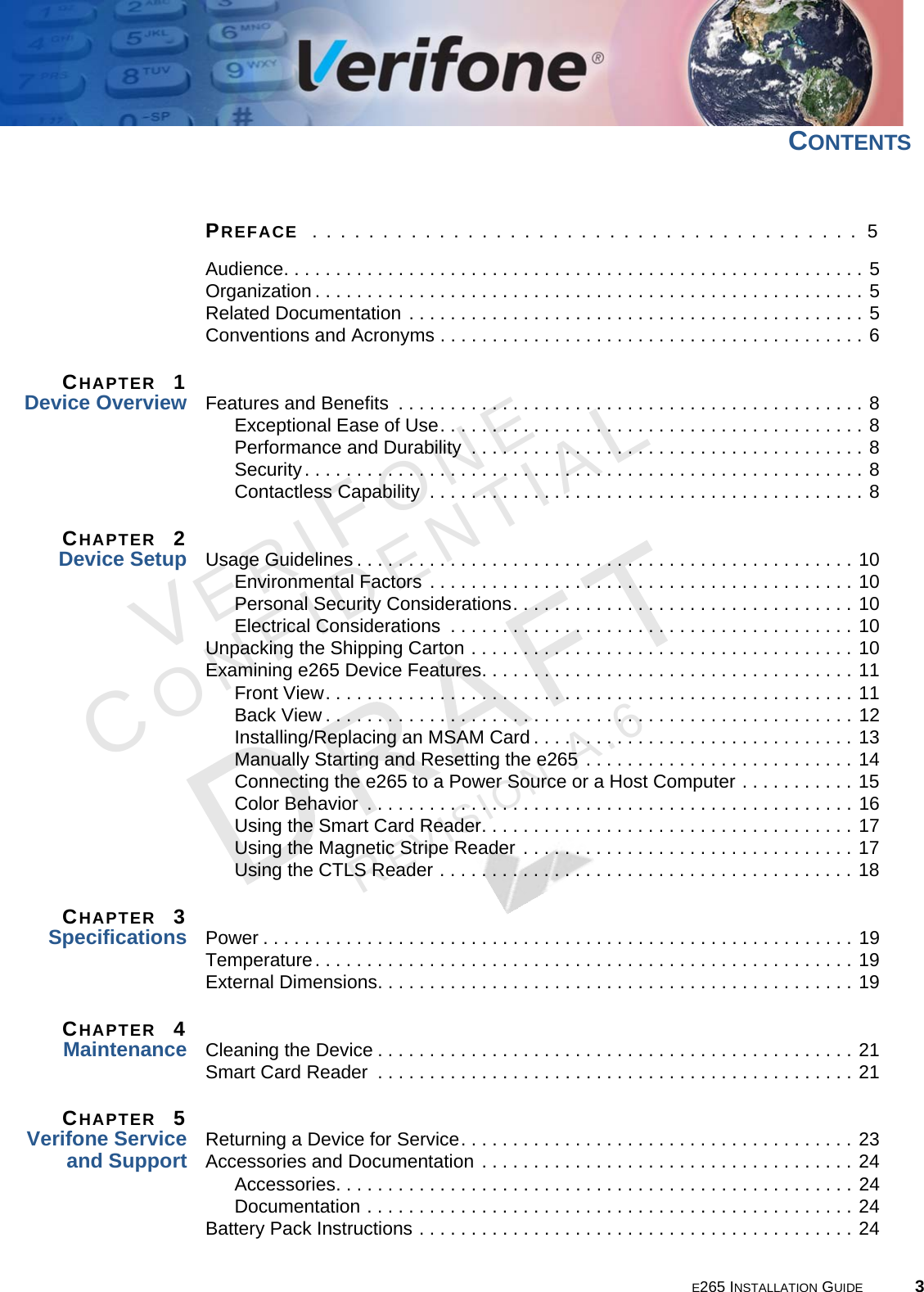 E265 INSTALLATION GUIDE 3VERIFONECONFIDENTIALREVISION A.6 CONTENTSPREFACE  . . . . . . . . . . . . . . . . . . . . . . . . . . . . . . . . . . . . . . .  5Audience. . . . . . . . . . . . . . . . . . . . . . . . . . . . . . . . . . . . . . . . . . . . . . . . . . . . . . . . 5Organization . . . . . . . . . . . . . . . . . . . . . . . . . . . . . . . . . . . . . . . . . . . . . . . . . . . . . 5Related Documentation . . . . . . . . . . . . . . . . . . . . . . . . . . . . . . . . . . . . . . . . . . . . 5Conventions and Acronyms . . . . . . . . . . . . . . . . . . . . . . . . . . . . . . . . . . . . . . . . . 6CHAPTER  1Device Overview Features and Benefits  . . . . . . . . . . . . . . . . . . . . . . . . . . . . . . . . . . . . . . . . . . . . . 8Exceptional Ease of Use. . . . . . . . . . . . . . . . . . . . . . . . . . . . . . . . . . . . . . . . . 8Performance and Durability  . . . . . . . . . . . . . . . . . . . . . . . . . . . . . . . . . . . . . . 8Security. . . . . . . . . . . . . . . . . . . . . . . . . . . . . . . . . . . . . . . . . . . . . . . . . . . . . . 8Contactless Capability  . . . . . . . . . . . . . . . . . . . . . . . . . . . . . . . . . . . . . . . . . . 8CHAPTER  2Device Setup Usage Guidelines . . . . . . . . . . . . . . . . . . . . . . . . . . . . . . . . . . . . . . . . . . . . . . . . 10Environmental Factors . . . . . . . . . . . . . . . . . . . . . . . . . . . . . . . . . . . . . . . . . 10Personal Security Considerations. . . . . . . . . . . . . . . . . . . . . . . . . . . . . . . . . 10Electrical Considerations  . . . . . . . . . . . . . . . . . . . . . . . . . . . . . . . . . . . . . . . 10Unpacking the Shipping Carton . . . . . . . . . . . . . . . . . . . . . . . . . . . . . . . . . . . . . 10Examining e265 Device Features. . . . . . . . . . . . . . . . . . . . . . . . . . . . . . . . . . . . 11Front View. . . . . . . . . . . . . . . . . . . . . . . . . . . . . . . . . . . . . . . . . . . . . . . . . . . 11Back View . . . . . . . . . . . . . . . . . . . . . . . . . . . . . . . . . . . . . . . . . . . . . . . . . . . 12Installing/Replacing an MSAM Card . . . . . . . . . . . . . . . . . . . . . . . . . . . . . . . 13Manually Starting and Resetting the e265 . . . . . . . . . . . . . . . . . . . . . . . . . . 14Connecting the e265 to a Power Source or a Host Computer . . . . . . . . . . . 15Color Behavior  . . . . . . . . . . . . . . . . . . . . . . . . . . . . . . . . . . . . . . . . . . . . . . . 16Using the Smart Card Reader. . . . . . . . . . . . . . . . . . . . . . . . . . . . . . . . . . . . 17Using the Magnetic Stripe Reader . . . . . . . . . . . . . . . . . . . . . . . . . . . . . . . . 17Using the CTLS Reader . . . . . . . . . . . . . . . . . . . . . . . . . . . . . . . . . . . . . . . . 18CHAPTER  3Specifications Power . . . . . . . . . . . . . . . . . . . . . . . . . . . . . . . . . . . . . . . . . . . . . . . . . . . . . . . . . 19Temperature. . . . . . . . . . . . . . . . . . . . . . . . . . . . . . . . . . . . . . . . . . . . . . . . . . . . 19External Dimensions. . . . . . . . . . . . . . . . . . . . . . . . . . . . . . . . . . . . . . . . . . . . . . 19CHAPTER  4Maintenance Cleaning the Device . . . . . . . . . . . . . . . . . . . . . . . . . . . . . . . . . . . . . . . . . . . . . . 21Smart Card Reader  . . . . . . . . . . . . . . . . . . . . . . . . . . . . . . . . . . . . . . . . . . . . . . 21CHAPTER  5Verifone Service and Support Returning a Device for Service. . . . . . . . . . . . . . . . . . . . . . . . . . . . . . . . . . . . . . 23Accessories and Documentation . . . . . . . . . . . . . . . . . . . . . . . . . . . . . . . . . . . . 24Accessories. . . . . . . . . . . . . . . . . . . . . . . . . . . . . . . . . . . . . . . . . . . . . . . . . . 24Documentation . . . . . . . . . . . . . . . . . . . . . . . . . . . . . . . . . . . . . . . . . . . . . . . 24Battery Pack Instructions . . . . . . . . . . . . . . . . . . . . . . . . . . . . . . . . . . . . . . . . . . 24