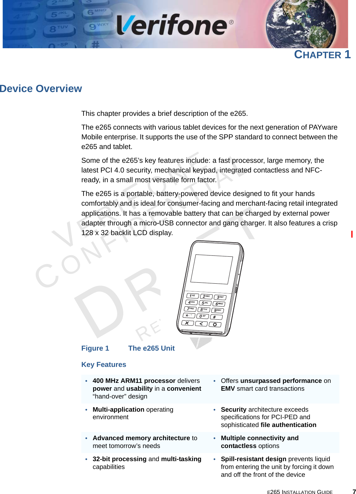 E265 INSTALLATION GUIDE 7VERIFONECONFIDENTIALREVISION A.6 CHAPTER 1Device OverviewThis chapter provides a brief description of the e265.The e265 connects with various tablet devices for the next generation of PAYware Mobile enterprise. It supports the use of the SPP standard to connect between the e265 and tablet.Some of the e265’s key features include: a fast processor, large memory, the latest PCI 4.0 security, mechanical keypad, integrated contactless and NFC-ready, in a small most versatile form factor.The e265 is a portable, battery-powered device designed to fit your hands comfortably and is ideal for consumer-facing and merchant-facing retail integrated applications. It has a removable battery that can be charged by external power adapter through a micro-USB connector and gang charger. It also features a crisp 128 x 32 backlit LCD display.Figure 1 The e265 UnitKey Features•400 MHz ARM11 processor delivers power and usability in a convenient “hand-over” design•Offers unsurpassed performance on EMV smart card transactions•Multi-application operating environment•Security architecture exceeds specifications for PCI-PED and sophisticated file authentication•Advanced memory architecture to meet tomorrow’s needs•Multiple connectivity and contactless options•32-bit processing and multi-tasking capabilities•Spill-resistant design prevents liquid from entering the unit by forcing it down and off the front of the device