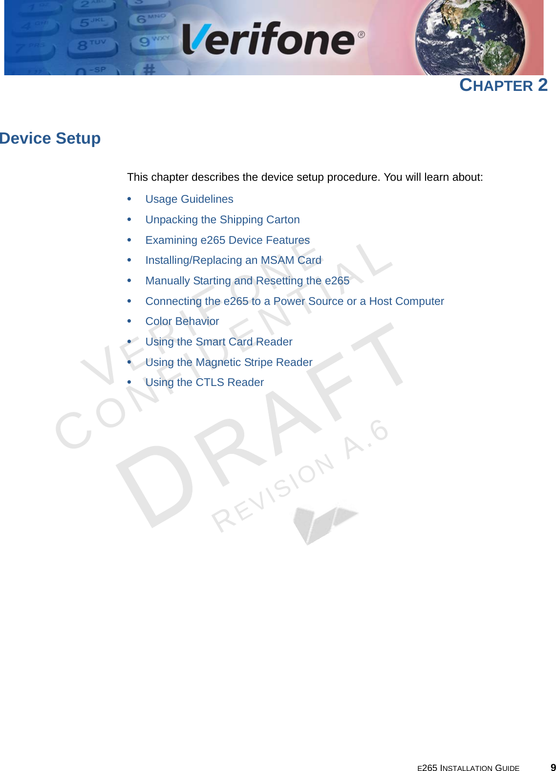 E265 INSTALLATION GUIDE 9VERIFONECONFIDENTIALREVISION A.6 CHAPTER 2Device SetupThis chapter describes the device setup procedure. You will learn about: •Usage Guidelines•Unpacking the Shipping Carton•Examining e265 Device Features•Installing/Replacing an MSAM Card•Manually Starting and Resetting the e265•Connecting the e265 to a Power Source or a Host Computer•Color Behavior•Using the Smart Card Reader•Using the Magnetic Stripe Reader•Using the CTLS Reader