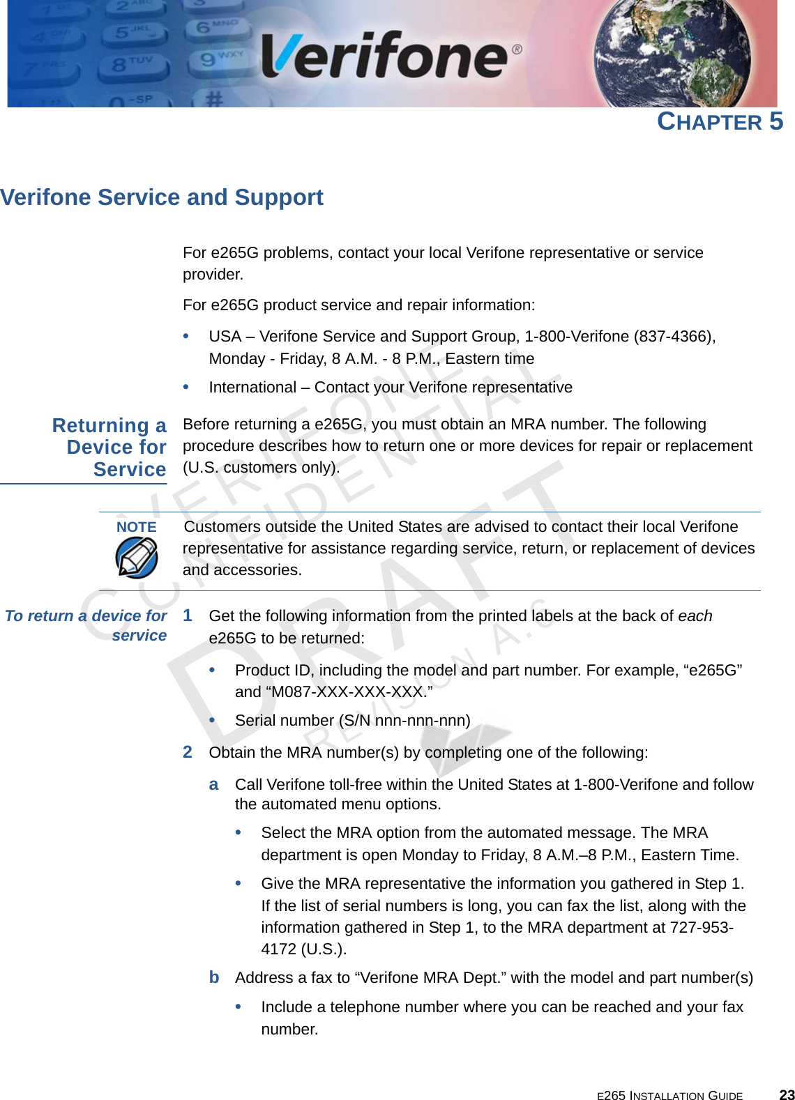 E265 INSTALLATION GUIDE 23VERIFONECONFIDENTIALREVISION A.6 CHAPTER 5Verifone Service and SupportFor e265G problems, contact your local Verifone representative or service provider. For e265G product service and repair information:•USA – Verifone Service and Support Group, 1-800-Verifone (837-4366),  Monday - Friday, 8 A.M. - 8 P.M., Eastern time•International – Contact your Verifone representative Returning a Device for ServiceBefore returning a e265G, you must obtain an MRA number. The following procedure describes how to return one or more devices for repair or replacement (U.S. customers only). To return a device for service 1Get the following information from the printed labels at the back of each e265G to be returned:•Product ID, including the model and part number. For example, “e265G” and “M087-XXX-XXX-XXX.”•Serial number (S/N nnn-nnn-nnn)2Obtain the MRA number(s) by completing one of the following:aCall Verifone toll-free within the United States at 1-800-Verifone and follow the automated menu options.•Select the MRA option from the automated message. The MRA department is open Monday to Friday, 8 A.M.–8 P.M., Eastern Time.•Give the MRA representative the information you gathered in Step 1. If the list of serial numbers is long, you can fax the list, along with the information gathered in Step 1, to the MRA department at 727-953-4172 (U.S.).bAddress a fax to “Verifone MRA Dept.” with the model and part number(s)•Include a telephone number where you can be reached and your fax number.NOTECustomers outside the United States are advised to contact their local Verifone representative for assistance regarding service, return, or replacement of devices and accessories.