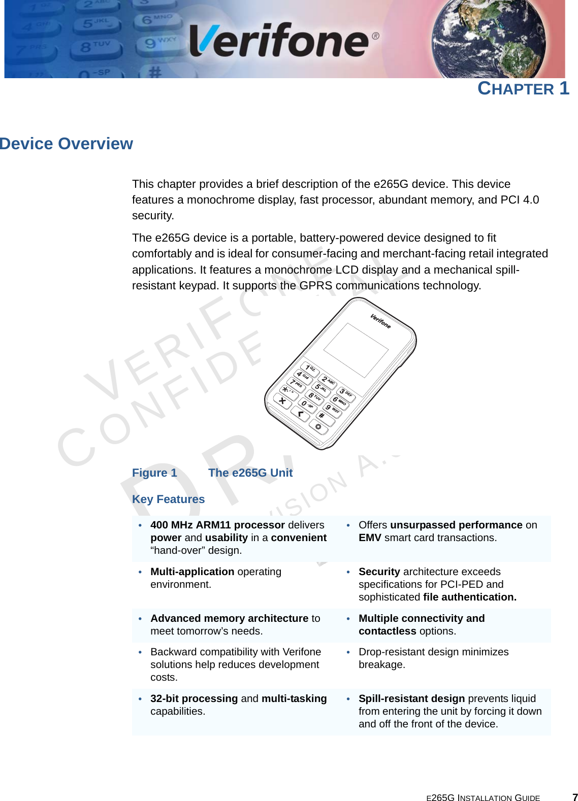 E265G INSTALLATION GUIDE 7VERIFONECONFIDENTIALREVISION A.6 CHAPTER 1Device OverviewThis chapter provides a brief description of the e265G device. This device features a monochrome display, fast processor, abundant memory, and PCI 4.0 security.The e265G device is a portable, battery-powered device designed to fit comfortably and is ideal for consumer-facing and merchant-facing retail integrated applications. It features a monochrome LCD display and a mechanical spill-resistant keypad. It supports the GPRS communications technology.Figure 1 The e265G UnitKey Features•400 MHz ARM11 processor delivers power and usability in a convenient “hand-over” design.•Offers unsurpassed performance on EMV smart card transactions.•Multi-application operating environment.•Security architecture exceeds specifications for PCI-PED and sophisticated file authentication.•Advanced memory architecture to meet tomorrow’s needs.•Multiple connectivity and contactless options.•Backward compatibility with Verifone solutions help reduces development costs.•Drop-resistant design minimizes breakage.•32-bit processing and multi-tasking capabilities.•Spill-resistant design prevents liquid from entering the unit by forcing it down and off the front of the device.*1QZ.2ABC4GHI5JKL7PRS,,,,#8TUV0-SP9WXY6MNO3DEF