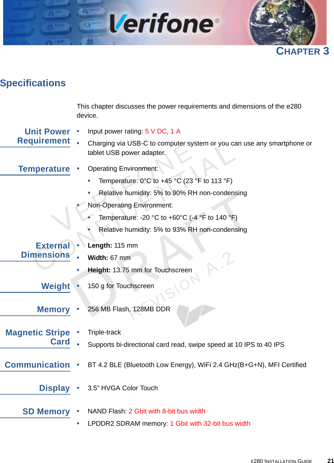 E280 INSTALLATION GUIDE 21VERIFONECONFIDENTIALREVISION A.2 CHAPTER 3SpecificationsThis chapter discusses the power requirements and dimensions of the e280 device.Unit Power Requirement•Input power rating: 5 V DC, 1 A•Charging via USB-C to computer system or you can use any smartphone or tablet USB power adapter.Temperature•Operating Environment:•Temperature: 0°C to +45 °C (23 °F to 113 °F)•Relative humidity: 5% to 90% RH non-condensing•Non-Operating Environment: •Temperature: -20 °C to +60°C (-4 °F to 140 °F)•Relative humidity: 5% to 93% RH non-condensingExternal Dimensions•Length: 115 mm•Width: 67 mm •Height: 13.75 mm for TouchscreenWeight•150 g for TouchscreenMemory•256 MB Flash, 128MB DDRMagnetic Stripe Card•Triple-track•Supports bi-directional card read, swipe speed at 10 IPS to 40 IPSCommunication•BT 4.2 BLE (Bluetooth Low Energy), WiFi 2.4 GHz(B+G+N), MFI CertifiedDisplay•3.5&quot; HVGA Color Touch SD Memory •NAND Flash: 2 Gbit with 8-bit bus width•LPDDR2 SDRAM memory: 1 Gbit with 32-bit bus width