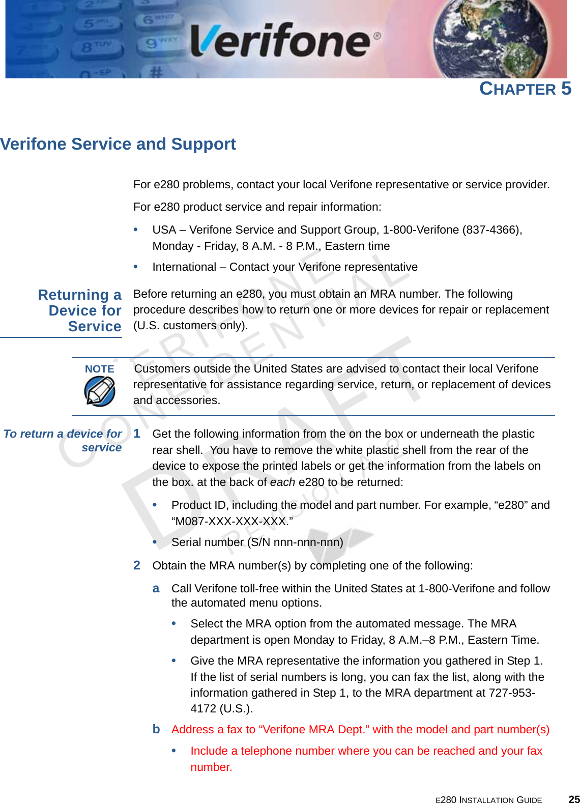 E280 INSTALLATION GUIDE 25VERIFONECONFIDENTIALREVISION A.2 CHAPTER 5Verifone Service and SupportFor e280 problems, contact your local Verifone representative or service provider. For e280 product service and repair information:•USA – Verifone Service and Support Group, 1-800-Verifone (837-4366),  Monday - Friday, 8 A.M. - 8 P.M., Eastern time•International – Contact your Verifone representative Returning a Device for ServiceBefore returning an e280, you must obtain an MRA number. The following procedure describes how to return one or more devices for repair or replacement (U.S. customers only). To return a device for service 1Get the following information from the on the box or underneath the plastic rear shell.  You have to remove the white plastic shell from the rear of the device to expose the printed labels or get the information from the labels on the box. at the back of each e280 to be returned:•Product ID, including the model and part number. For example, “e280” and “M087-XXX-XXX-XXX.”•Serial number (S/N nnn-nnn-nnn)2Obtain the MRA number(s) by completing one of the following:aCall Verifone toll-free within the United States at 1-800-Verifone and follow the automated menu options.•Select the MRA option from the automated message. The MRA department is open Monday to Friday, 8 A.M.–8 P.M., Eastern Time.•Give the MRA representative the information you gathered in Step 1. If the list of serial numbers is long, you can fax the list, along with the information gathered in Step 1, to the MRA department at 727-953-4172 (U.S.).bAddress a fax to “Verifone MRA Dept.” with the model and part number(s)•Include a telephone number where you can be reached and your fax number.NOTECustomers outside the United States are advised to contact their local Verifone representative for assistance regarding service, return, or replacement of devices and accessories.