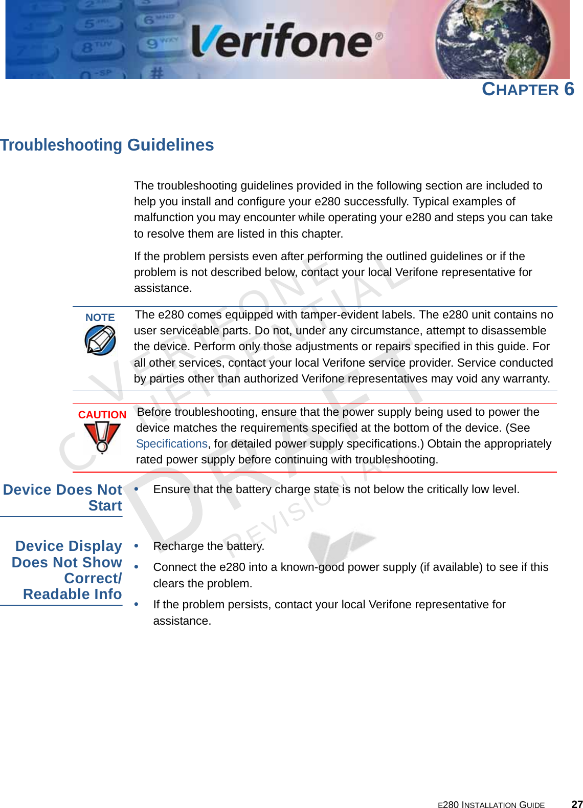 E280 INSTALLATION GUIDE 27VERIFONECONFIDENTIALREVISION A.2 CHAPTER 6Troubleshooting GuidelinesThe troubleshooting guidelines provided in the following section are included to help you install and configure your e280 successfully. Typical examples of malfunction you may encounter while operating your e280 and steps you can take to resolve them are listed in this chapter. If the problem persists even after performing the outlined guidelines or if the problem is not described below, contact your local Verifone representative for assistance. Device Does Not Start•Ensure that the battery charge state is not below the critically low level. Device Display Does Not Show Correct/Readable Info•Recharge the battery.•Connect the e280 into a known-good power supply (if available) to see if this clears the problem.•If the problem persists, contact your local Verifone representative for assistance.NOTEThe e280 comes equipped with tamper-evident labels. The e280 unit contains no user serviceable parts. Do not, under any circumstance, attempt to disassemble the device. Perform only those adjustments or repairs specified in this guide. For all other services, contact your local Verifone service provider. Service conducted by parties other than authorized Verifone representatives may void any warranty.CAUTIONBefore troubleshooting, ensure that the power supply being used to power the device matches the requirements specified at the bottom of the device. (See Specifications, for detailed power supply specifications.) Obtain the appropriately rated power supply before continuing with troubleshooting.