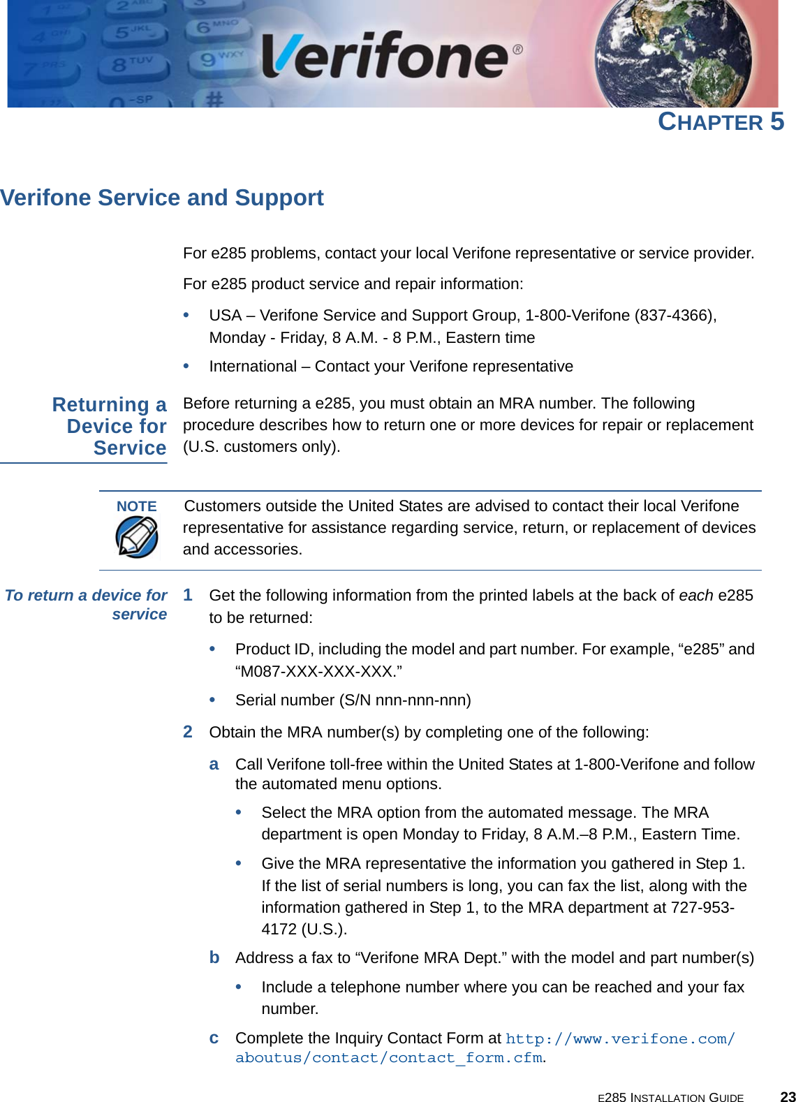 E285 INSTALLATION GUIDE 23CHAPTER 5Verifone Service and SupportFor e285 problems, contact your local Verifone representative or service provider. For e285 product service and repair information:•USA – Verifone Service and Support Group, 1-800-Verifone (837-4366),  Monday - Friday, 8 A.M. - 8 P.M., Eastern time•International – Contact your Verifone representative Returning a Device for ServiceBefore returning a e285, you must obtain an MRA number. The following procedure describes how to return one or more devices for repair or replacement (U.S. customers only). To return a device for service 1Get the following information from the printed labels at the back of each e285 to be returned:•Product ID, including the model and part number. For example, “e285” and “M087-XXX-XXX-XXX.”•Serial number (S/N nnn-nnn-nnn)2Obtain the MRA number(s) by completing one of the following:aCall Verifone toll-free within the United States at 1-800-Verifone and follow the automated menu options.•Select the MRA option from the automated message. The MRA department is open Monday to Friday, 8 A.M.–8 P.M., Eastern Time.•Give the MRA representative the information you gathered in Step 1. If the list of serial numbers is long, you can fax the list, along with the information gathered in Step 1, to the MRA department at 727-953-4172 (U.S.).bAddress a fax to “Verifone MRA Dept.” with the model and part number(s)•Include a telephone number where you can be reached and your fax number.cComplete the Inquiry Contact Form at http://www.verifone.com/aboutus/contact/contact_form.cfm.NOTECustomers outside the United States are advised to contact their local Verifone representative for assistance regarding service, return, or replacement of devices and accessories.