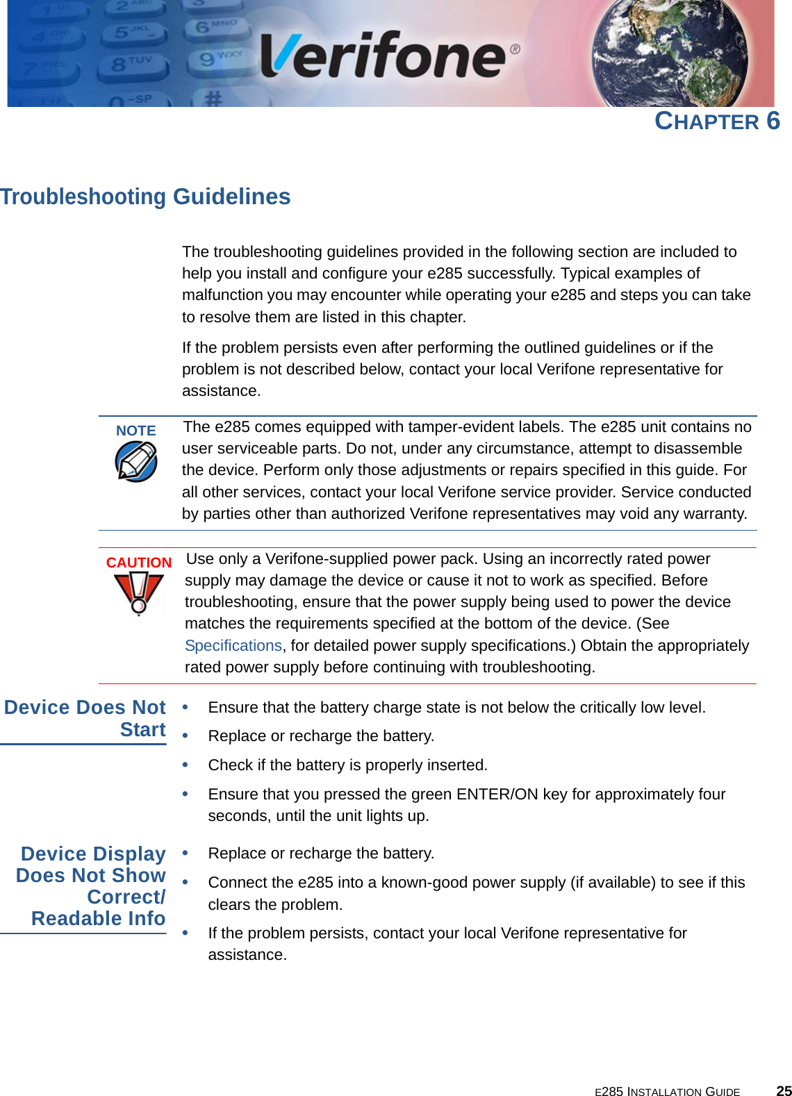 E285 INSTALLATION GUIDE 25CHAPTER 6Troubleshooting GuidelinesThe troubleshooting guidelines provided in the following section are included to help you install and configure your e285 successfully. Typical examples of malfunction you may encounter while operating your e285 and steps you can take to resolve them are listed in this chapter. If the problem persists even after performing the outlined guidelines or if the problem is not described below, contact your local Verifone representative for assistance. Device Does Not Start•Ensure that the battery charge state is not below the critically low level. •Replace or recharge the battery.•Check if the battery is properly inserted. •Ensure that you pressed the green ENTER/ON key for approximately four seconds, until the unit lights up.Device Display Does Not Show Correct/Readable Info•Replace or recharge the battery.•Connect the e285 into a known-good power supply (if available) to see if this clears the problem.•If the problem persists, contact your local Verifone representative for assistance.NOTEThe e285 comes equipped with tamper-evident labels. The e285 unit contains no user serviceable parts. Do not, under any circumstance, attempt to disassemble the device. Perform only those adjustments or repairs specified in this guide. For all other services, contact your local Verifone service provider. Service conducted by parties other than authorized Verifone representatives may void any warranty.CAUTIONUse only a Verifone-supplied power pack. Using an incorrectly rated power supply may damage the device or cause it not to work as specified. Before troubleshooting, ensure that the power supply being used to power the device matches the requirements specified at the bottom of the device. (See Specifications, for detailed power supply specifications.) Obtain the appropriately rated power supply before continuing with troubleshooting.