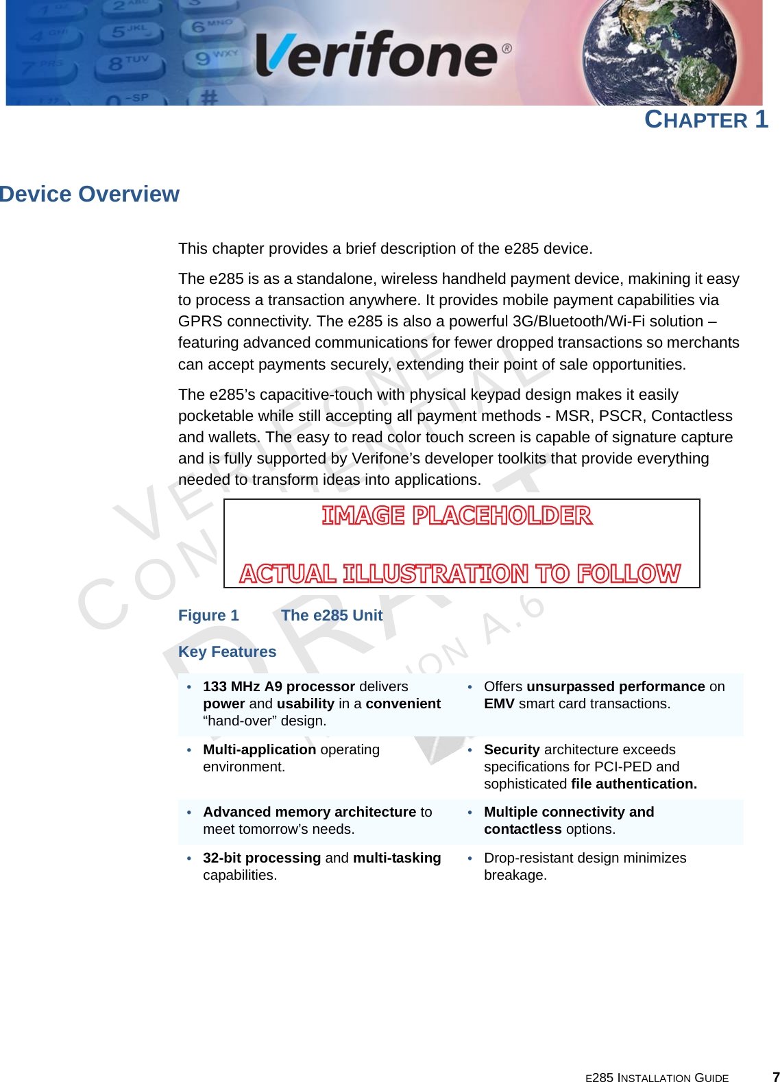 E285 INSTALLATION GUIDE 7VERIFONECONFIDENTIALREVISION A.6 CHAPTER 1Device OverviewThis chapter provides a brief description of the e285 device. The e285 is as a standalone, wireless handheld payment device, makining it easy to process a transaction anywhere. It provides mobile payment capabilities via GPRS connectivity. The e285 is also a powerful 3G/Bluetooth/Wi-Fi solution – featuring advanced communications for fewer dropped transactions so merchants can accept payments securely, extending their point of sale opportunities.The e285’s capacitive-touch with physical keypad design makes it easily pocketable while still accepting all payment methods - MSR, PSCR, Contactless and wallets. The easy to read color touch screen is capable of signature capture and is fully supported by Verifone’s developer toolkits that provide everything needed to transform ideas into applications.Figure 1 The e285 UnitKey Features•133 MHz A9 processor delivers power and usability in a convenient “hand-over” design.•Offers unsurpassed performance on EMV smart card transactions.•Multi-application operating environment.•Security architecture exceeds specifications for PCI-PED and sophisticated file authentication.•Advanced memory architecture to meet tomorrow’s needs.•Multiple connectivity and contactless options.•32-bit processing and multi-tasking capabilities.•Drop-resistant design minimizes breakage.IMAGE PLACEHOLDER ACTUAL ILLUSTRATION TO FOLLOW