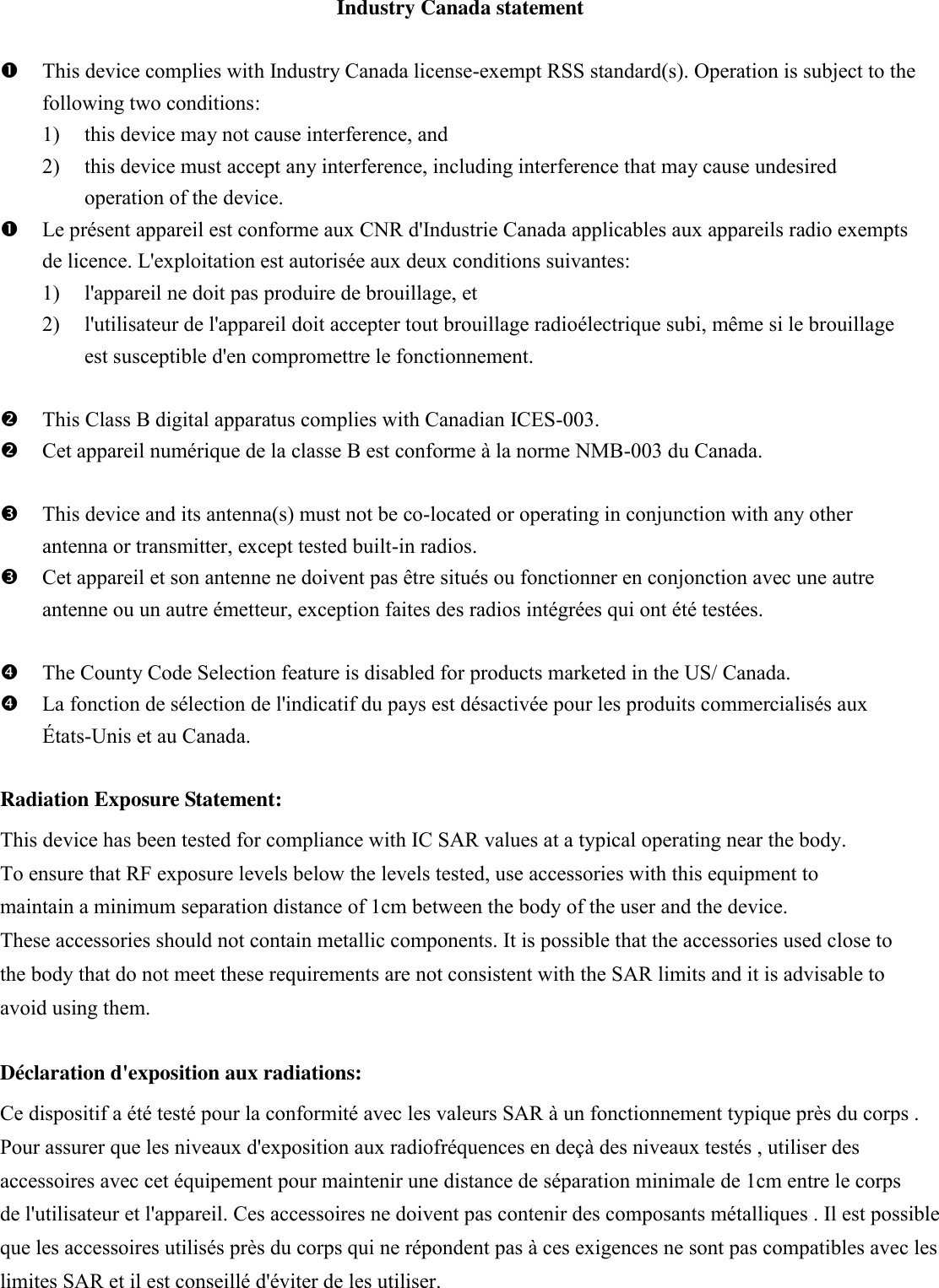 Industry Canada statement   This device complies with Industry Canada license-exempt RSS standard(s). Operation is subject to the following two conditions:   1) this device may not cause interference, and   2) this device must accept any interference, including interference that may cause undesired operation of the device.  Le présent appareil est conforme aux CNR d&apos;Industrie Canada applicables aux appareils radio exempts de licence. L&apos;exploitation est autorisée aux deux conditions suivantes:   1) l&apos;appareil ne doit pas produire de brouillage, et   2) l&apos;utilisateur de l&apos;appareil doit accepter tout brouillage radioélectrique subi, même si le brouillage est susceptible d&apos;en compromettre le fonctionnement.   This Class B digital apparatus complies with Canadian ICES-003.  Cet appareil numérique de la classe B est conforme à la norme NMB-003 du Canada.   This device and its antenna(s) must not be co-located or operating in conjunction with any other antenna or transmitter, except tested built-in radios.    Cet appareil et son antenne ne doivent pas être situés ou fonctionner en conjonction avec une autre antenne ou un autre émetteur, exception faites des radios intégrées qui ont été testées.     The County Code Selection feature is disabled for products marketed in the US/ Canada.  La fonction de sélection de l&apos;indicatif du pays est désactivée pour les produits commercialisés aux États-Unis et au Canada.  Radiation Exposure Statement: This device has been tested for compliance with IC SAR values at a typical operating near the body. To ensure that RF exposure levels below the levels tested, use accessories with this equipment to maintain a minimum separation distance of 1cm between the body of the user and the device. These accessories should not contain metallic components. It is possible that the accessories used close to the body that do not meet these requirements are not consistent with the SAR limits and it is advisable to avoid using them. Déclaration d&apos;exposition aux radiations: Ce dispositif a été testé pour la conformité avec les valeurs SAR à un fonctionnement typique près du corps . Pour assurer que les niveaux d&apos;exposition aux radiofréquences en deçà des niveaux testés , utiliser des accessoires avec cet équipement pour maintenir une distance de séparation minimale de 1cm entre le corps de l&apos;utilisateur et l&apos;appareil. Ces accessoires ne doivent pas contenir des composants métalliques . Il est possible que les accessoires utilisés près du corps qui ne répondent pas à ces exigences ne sont pas compatibles avec les limites SAR et il est conseillé d&apos;éviter de les utiliser.   