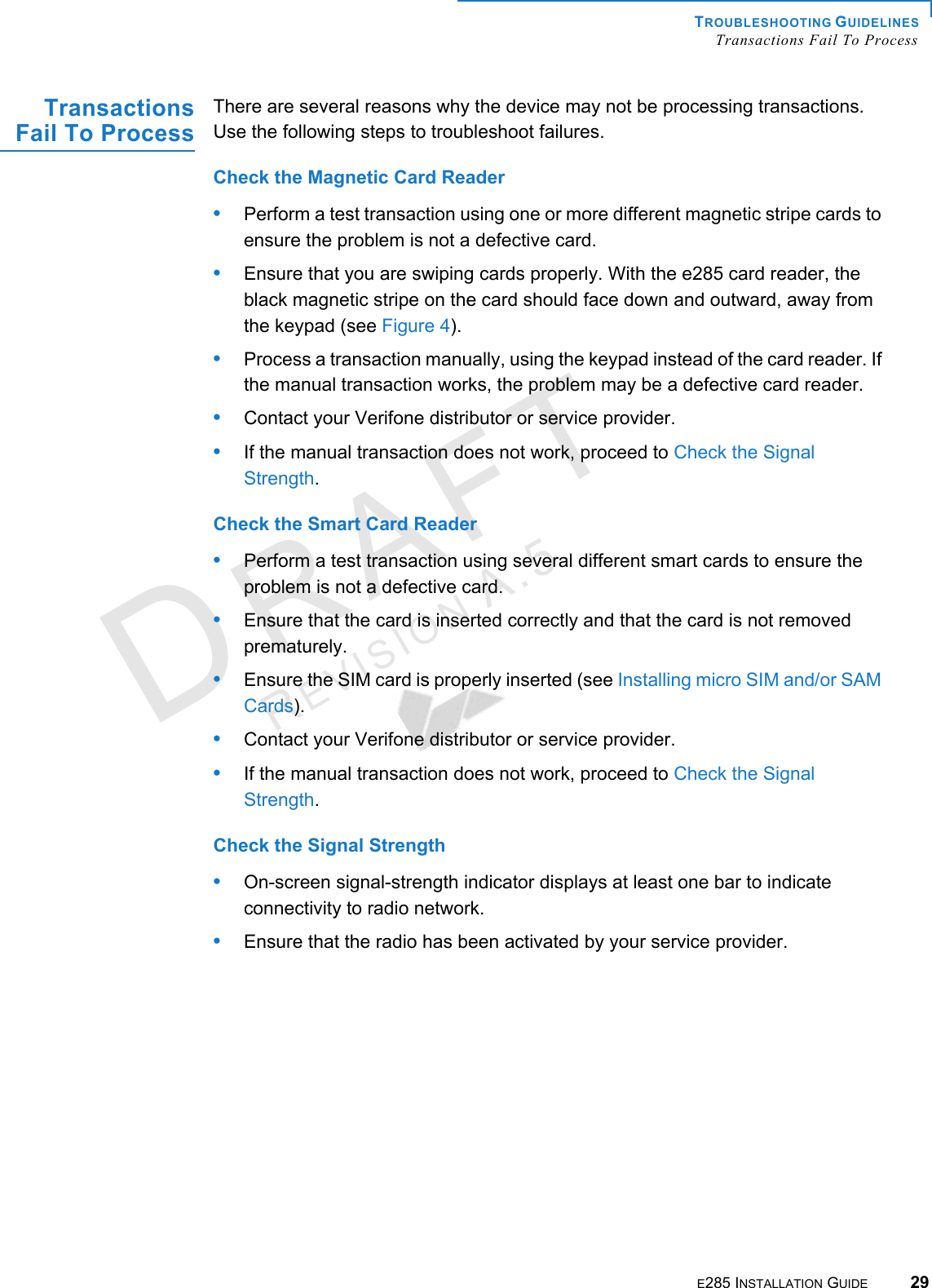 TROUBLESHOOTING GUIDELINES Transactions Fail To ProcessE285 INSTALLATION GUIDE 29DRAFTREVISION A.5 Transactions Fail To Process There are several reasons why the device may not be processing transactions. Use the following steps to troubleshoot failures. Check the Magnetic Card Reader•Perform a test transaction using one or more different magnetic stripe cards to ensure the problem is not a defective card.•Ensure that you are swiping cards properly. With the e285 card reader, the black magnetic stripe on the card should face down and outward, away from the keypad (see Figure 4).•Process a transaction manually, using the keypad instead of the card reader. If the manual transaction works, the problem may be a defective card reader.•Contact your Verifone distributor or service provider.•If the manual transaction does not work, proceed to Check the Signal Strength.Check the Smart Card Reader•Perform a test transaction using several different smart cards to ensure the problem is not a defective card.•Ensure that the card is inserted correctly and that the card is not removed prematurely.•Ensure the SIM card is properly inserted (see Installing micro SIM and/or SAM Cards).•Contact your Verifone distributor or service provider.•If the manual transaction does not work, proceed to Check the Signal Strength.Check the Signal Strength•On-screen signal-strength indicator displays at least one bar to indicate connectivity to radio network.•Ensure that the radio has been activated by your service provider.