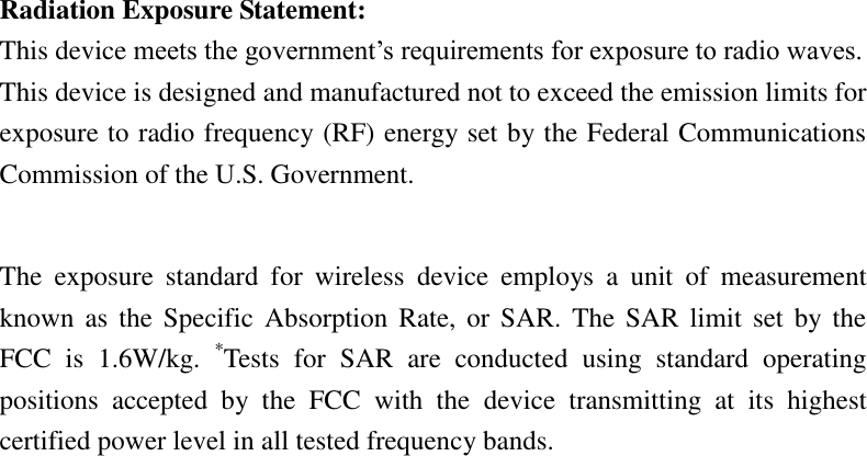    Radiation Exposure Statement: This device meets the government’s requirements for exposure to radio waves. This device is designed and manufactured not to exceed the emission limits for exposure to radio frequency (RF) energy set by the Federal Communications Commission of the U.S. Government.      The  exposure  standard  for  wireless  device  employs  a  unit  of  measurement known as  the  Specific  Absorption  Rate, or  SAR. The SAR  limit set  by  the FCC  is  1.6W/kg.  *Tests  for  SAR  are  conducted  using  standard  operating positions  accepted  by  the  FCC  with  the  device  transmitting  at  its  highest certified power level in all tested frequency bands.    