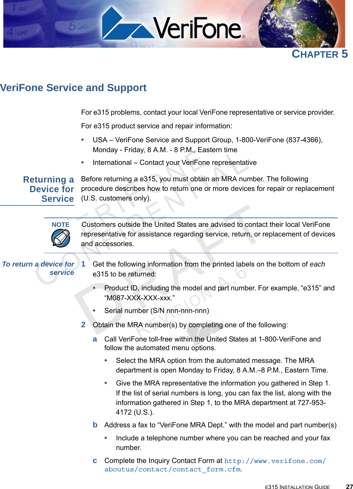 E315 INSTALLATION GUIDE 27VERIFO N ECONF I DENTIALREVISION A.6 CHAPTER 5VeriFone Service and SupportFor e315 problems, contact your local VeriFone representative or service provider. For e315 product service and repair information:•USA – VeriFone Service and Support Group, 1-800-VeriFone (837-4366),  Monday - Friday, 8 A.M. - 8 P.M., Eastern time•International – Contact your VeriFone representative Returning a Device for ServiceBefore returning a e315, you must obtain an MRA number. The following procedure describes how to return one or more devices for repair or replacement (U.S. customers only). To return a device for service 1Get the following information from the printed labels on the bottom of each e315 to be returned:•Product ID, including the model and part number. For example, “e315” and “M087-XXX-XXX-xxx.”•Serial number (S/N nnn-nnn-nnn)2Obtain the MRA number(s) by completing one of the following:aCall VeriFone toll-free within the United States at 1-800-VeriFone and follow the automated menu options.•Select the MRA option from the automated message. The MRA department is open Monday to Friday, 8 A.M.–8 P.M., Eastern Time.•Give the MRA representative the information you gathered in Step 1. If the list of serial numbers is long, you can fax the list, along with the information gathered in Step 1, to the MRA department at 727-953-4172 (U.S.).bAddress a fax to “VeriFone MRA Dept.” with the model and part number(s)•Include a telephone number where you can be reached and your fax number.cComplete the Inquiry Contact Form at http://www.verifone.com/aboutus/contact/contact_form.cfm.NOTECustomers outside the United States are advised to contact their local VeriFone representative for assistance regarding service, return, or replacement of devices and accessories.