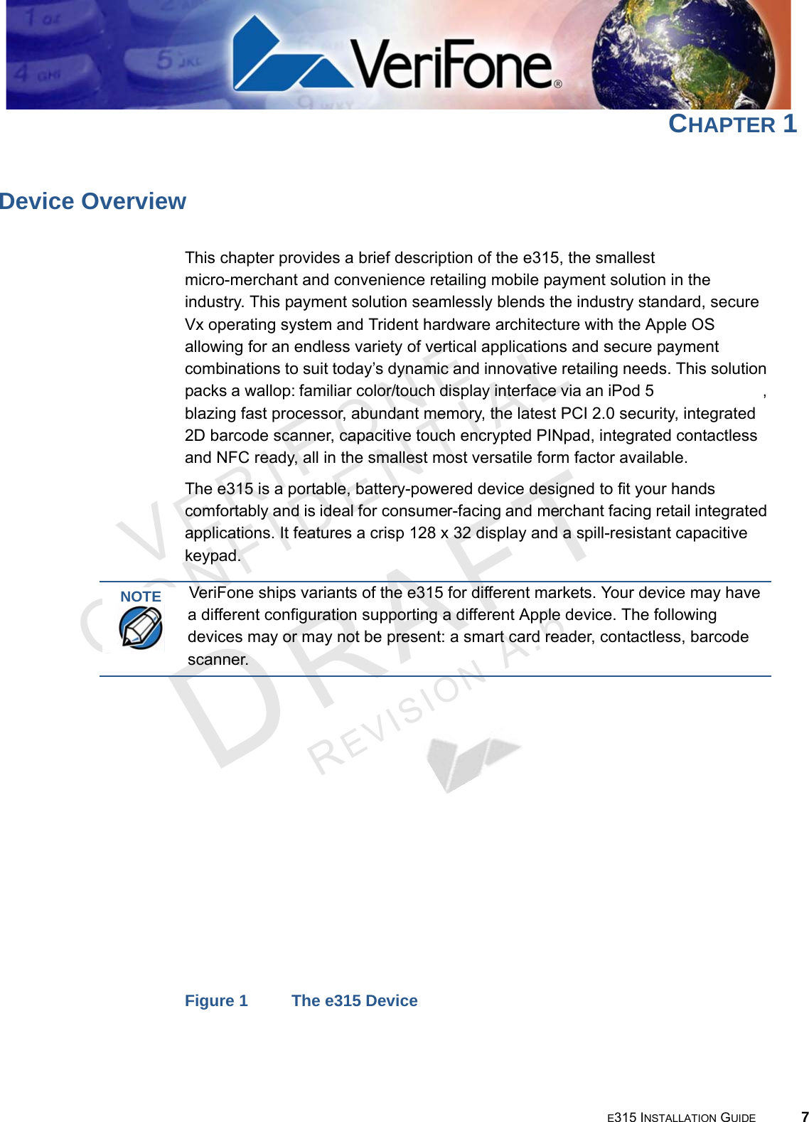 E315 INSTALLATION GUIDE 7VERIFO N ECONF I DENTIALREVISION A.6 CHAPTER 1Device OverviewThis chapter provides a brief description of the e315, the smallest  micro-merchant and convenience retailing mobile payment solution in the industry. This payment solution seamlessly blends the industry standard, secure Vx operating system and Trident hardware architecture with the Apple OS allowing for an endless variety of vertical applications and secure payment combinations to suit today’s dynamic and innovative retailing needs. This solution packs a wallop: familiar color/touch display interface via an iPod 5 or an iPhone 5, blazing fast processor, abundant memory, the latest PCI 2.0 security, integrated 2D barcode scanner, capacitive touch encrypted PINpad, integrated contactless and NFC ready, all in the smallest most versatile form factor available.The e315 is a portable, battery-powered device designed to fit your hands comfortably and is ideal for consumer-facing and merchant facing retail integrated applications. It features a crisp 128 x 32 display and a spill-resistant capacitive keypad.Figure 1 The e315 DeviceNOTEVeriFone ships variants of the e315 for different markets. Your device may have a different configuration supporting a different Apple device. The following devices may or may not be present: a smart card reader, contactless, barcode scanner.