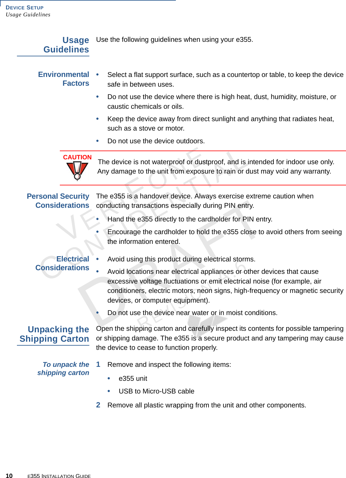 DEVICE SETUP Usage Guidelines10 E355 INSTALLATION GUIDEVERIFONECONFIDENTIALREVISION A.6 Usage GuidelinesUse the following guidelines when using your e355. Environmental Factors•Select a flat support surface, such as a countertop or table, to keep the device safe in between uses.•Do not use the device where there is high heat, dust, humidity, moisture, or caustic chemicals or oils.•Keep the device away from direct sunlight and anything that radiates heat, such as a stove or motor.•Do not use the device outdoors.  Personal Security ConsiderationsThe e355 is a handover device. Always exercise extreme caution when conducting transactions especially during PIN entry.•Hand the e355 directly to the cardholder for PIN entry.•Encourage the cardholder to hold the e355 close to avoid others from seeing the information entered.Electrical Considerations•Avoid using this product during electrical storms.•Avoid locations near electrical appliances or other devices that cause excessive voltage fluctuations or emit electrical noise (for example, air conditioners, electric motors, neon signs, high-frequency or magnetic security devices, or computer equipment).•Do not use the device near water or in moist conditions.Unpacking the Shipping CartonOpen the shipping carton and carefully inspect its contents for possible tampering or shipping damage. The e355 is a secure product and any tampering may cause the device to cease to function properly. To unpack the shipping carton 1Remove and inspect the following items:•e355 unit•USB to Micro-USB cable2Remove all plastic wrapping from the unit and other components.CAUTIONThe device is not waterproof or dustproof, and is intended for indoor use only. Any damage to the unit from exposure to rain or dust may void any warranty.