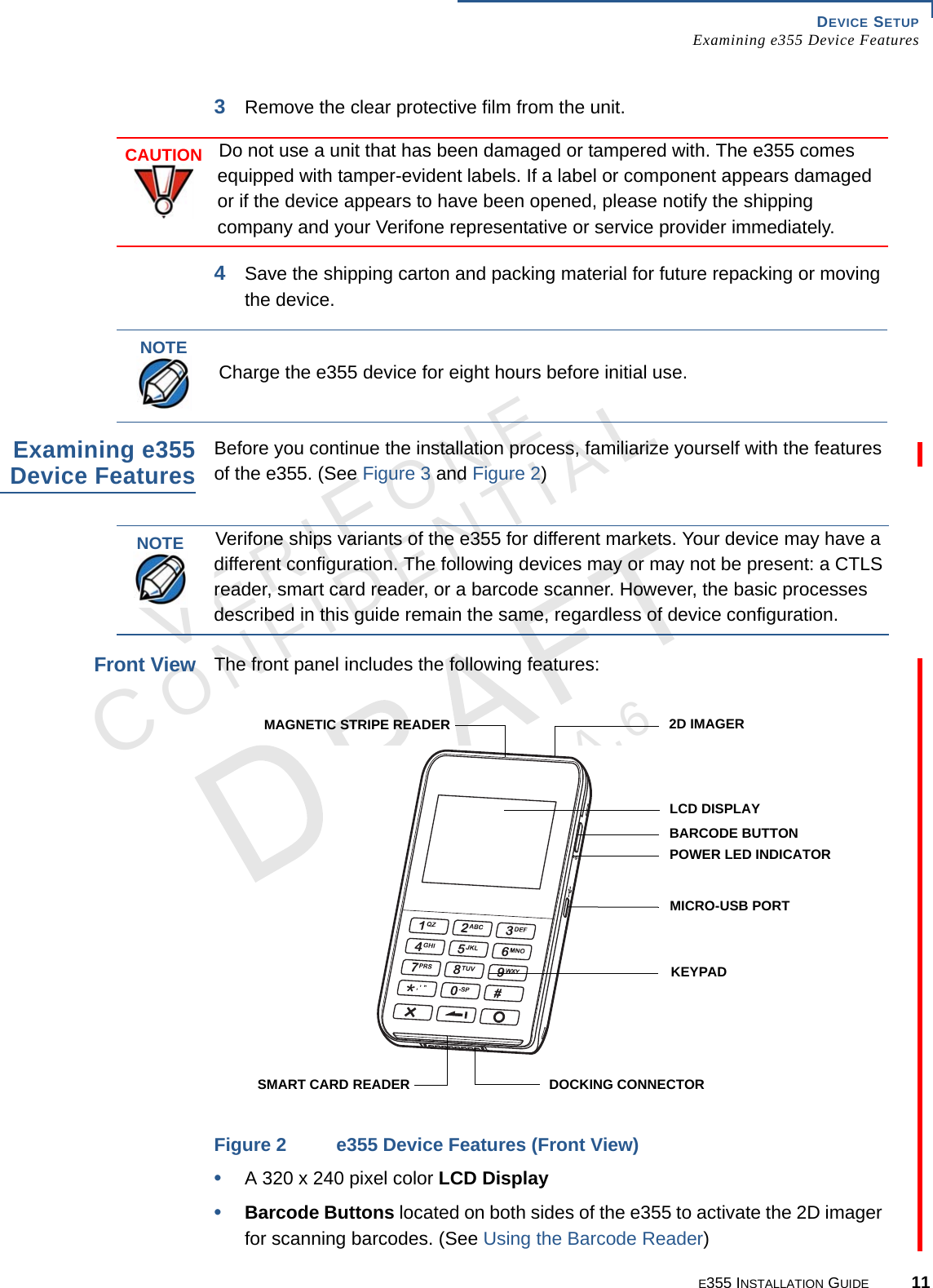 DEVICE SETUP Examining e355 Device FeaturesE355 INSTALLATION GUIDE 11VERIFONECONFIDENTIALREVISION A.6 3Remove the clear protective film from the unit. 4Save the shipping carton and packing material for future repacking or moving the device.Examining e355Device FeaturesBefore you continue the installation process, familiarize yourself with the features of the e355. (See Figure 3 and Figure 2)Front ViewThe front panel includes the following features:Figure 2 e355 Device Features (Front View)•A 320 x 240 pixel color LCD Display•Barcode Buttons located on both sides of the e355 to activate the 2D imager for scanning barcodes. (See Using the Barcode Reader)CAUTIONDo not use a unit that has been damaged or tampered with. The e355 comes equipped with tamper-evident labels. If a label or component appears damaged or if the device appears to have been opened, please notify the shipping company and your Verifone representative or service provider immediately.NOTECharge the e355 device for eight hours before initial use.NOTEVerifone ships variants of the e355 for different markets. Your device may have a different configuration. The following devices may or may not be present: a CTLS reader, smart card reader, or a barcode scanner. However, the basic processes described in this guide remain the same, regardless of device configuration.LCD DISPLAYKEYPAD2D IMAGERBARCODE BUTTONPOWER LED INDICATORMICRO-USB PORTDOCKING CONNECTORMAGNETIC STRIPE READERSMART CARD READER