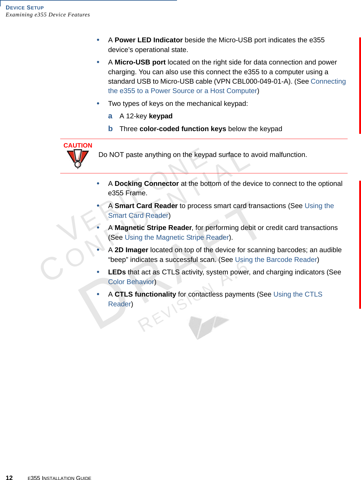 DEVICE SETUP Examining e355 Device Features12 E355 INSTALLATION GUIDEVERIFONECONFIDENTIALREVISION A.6 •A Power LED Indicator beside the Micro-USB port indicates the e355 device’s operational state.•A Micro-USB port located on the right side for data connection and power charging. You can also use this connect the e355 to a computer using a standard USB to Micro-USB cable (VPN CBL000-049-01-A). (See Connecting the e355 to a Power Source or a Host Computer)•Two types of keys on the mechanical keypad:aA 12-key keypadbThree color-coded function keys below the keypad•A Docking Connector at the bottom of the device to connect to the optional e355 Frame.•A Smart Card Reader to process smart card transactions (See Using the Smart Card Reader)•A Magnetic Stripe Reader, for performing debit or credit card transactions (See Using the Magnetic Stripe Reader).•A 2D Imager located on top of the device for scanning barcodes; an audible “beep” indicates a successful scan. (See Using the Barcode Reader)•LEDs that act as CTLS activity, system power, and charging indicators (See Color Behavior)•A CTLS functionality for contactless payments (See Using the CTLS Reader)CAUTIONDo NOT paste anything on the keypad surface to avoid malfunction.