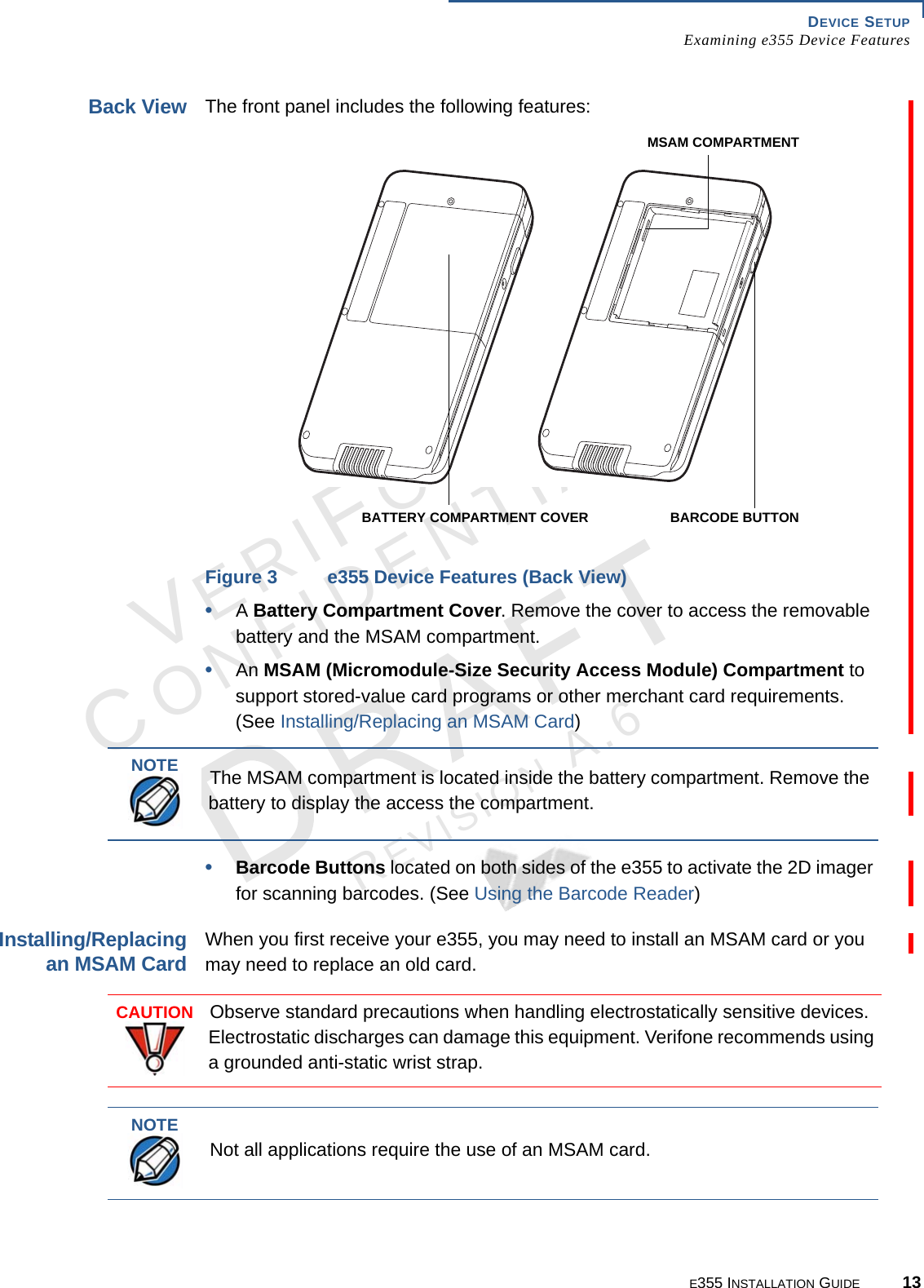 DEVICE SETUP Examining e355 Device FeaturesE355 INSTALLATION GUIDE 13VERIFONECONFIDENTIALREVISION A.6 Back ViewThe front panel includes the following features:Figure 3 e355 Device Features (Back View)•A Battery Compartment Cover. Remove the cover to access the removable battery and the MSAM compartment.•An MSAM (Micromodule-Size Security Access Module) Compartment to support stored-value card programs or other merchant card requirements. (See Installing/Replacing an MSAM Card)•Barcode Buttons located on both sides of the e355 to activate the 2D imager for scanning barcodes. (See Using the Barcode Reader)Installing/Replacing an MSAM CardWhen you first receive your e355, you may need to install an MSAM card or you may need to replace an old card. BATTERY COMPARTMENT COVERMSAM COMPARTMENTBARCODE BUTTONNOTEThe MSAM compartment is located inside the battery compartment. Remove the battery to display the access the compartment.CAUTIONObserve standard precautions when handling electrostatically sensitive devices. Electrostatic discharges can damage this equipment. Verifone recommends using a grounded anti-static wrist strap.NOTENot all applications require the use of an MSAM card.