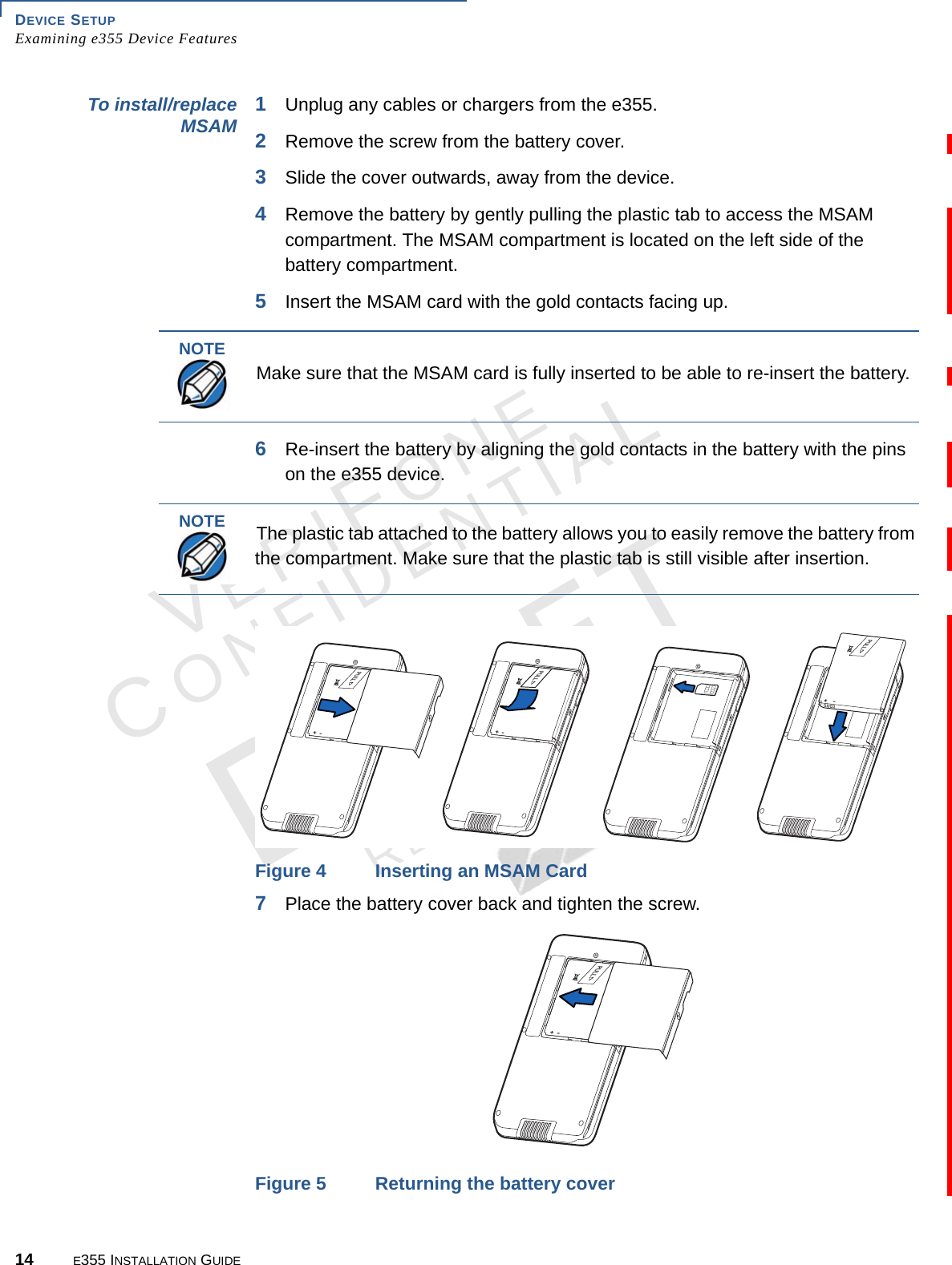 DEVICE SETUP Examining e355 Device Features14 E355 INSTALLATION GUIDEVERIFONECONFIDENTIALREVISION A.6 To install/replace MSAM 1Unplug any cables or chargers from the e355. 2Remove the screw from the battery cover.3Slide the cover outwards, away from the device. 4Remove the battery by gently pulling the plastic tab to access the MSAM compartment. The MSAM compartment is located on the left side of the battery compartment. 5Insert the MSAM card with the gold contacts facing up.6Re-insert the battery by aligning the gold contacts in the battery with the pins on the e355 device.Figure 4 Inserting an MSAM Card7Place the battery cover back and tighten the screw.Figure 5 Returning the battery coverNOTEMake sure that the MSAM card is fully inserted to be able to re-insert the battery.NOTEThe plastic tab attached to the battery allows you to easily remove the battery from the compartment. Make sure that the plastic tab is still visible after insertion.05,,+-05,,+-05,,+-05,,+-