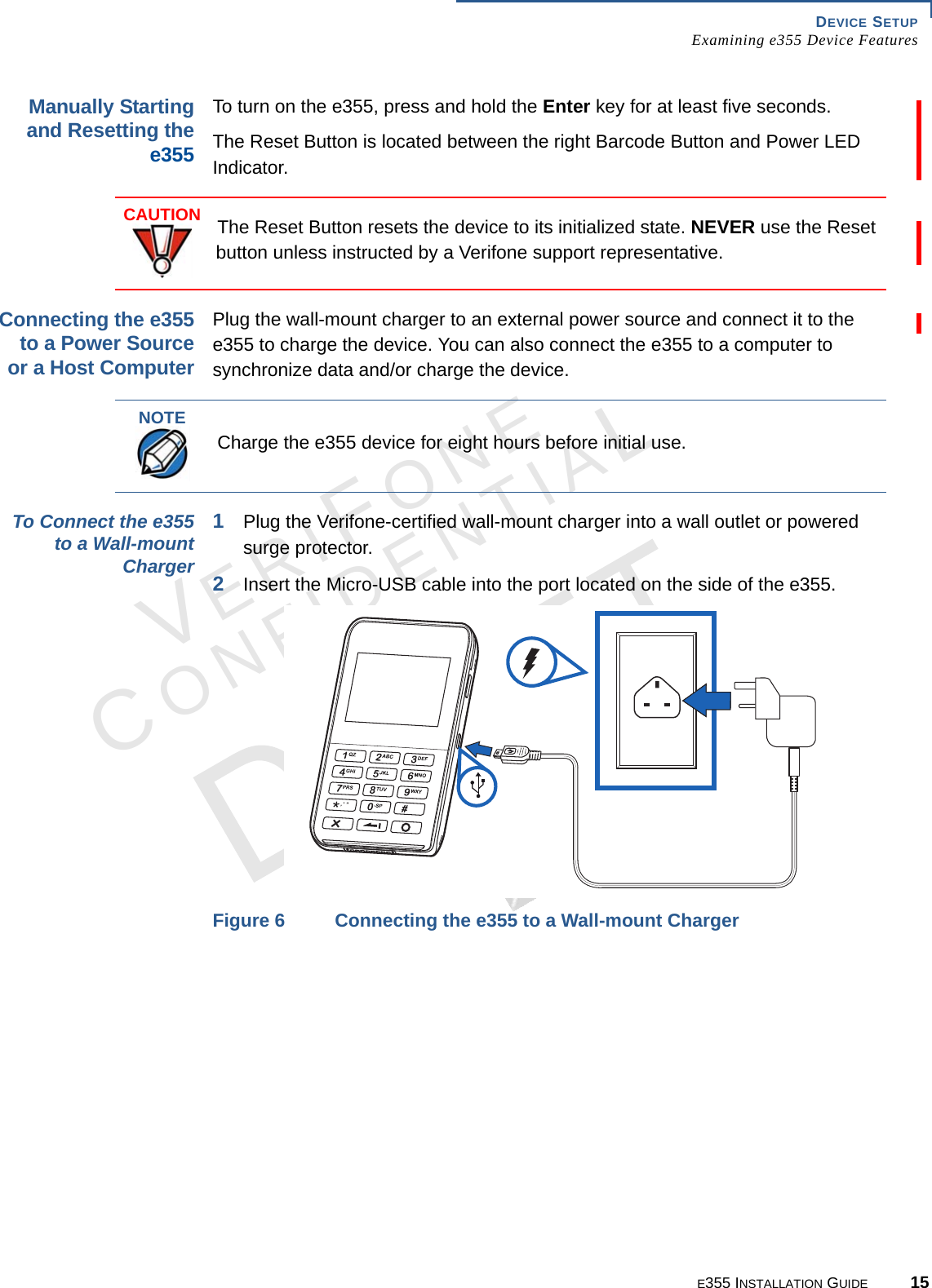 DEVICE SETUP Examining e355 Device FeaturesE355 INSTALLATION GUIDE 15VERIFONECONFIDENTIALREVISION A.6 Manually Starting and Resetting the e355To turn on the e355, press and hold the Enter key for at least five seconds.The Reset Button is located between the right Barcode Button and Power LED Indicator.Connecting the e355 to a Power Source or a Host Computer Plug the wall-mount charger to an external power source and connect it to the e355 to charge the device. You can also connect the e355 to a computer to synchronize data and/or charge the device.To Connect the e355 to a Wall-mount Charger 1Plug the Verifone-certified wall-mount charger into a wall outlet or powered surge protector.2Insert the Micro-USB cable into the port located on the side of the e355.Figure 6 Connecting the e355 to a Wall-mount ChargerCAUTIONThe Reset Button resets the device to its initialized state. NEVER use the Reset button unless instructed by a Verifone support representative.NOTECharge the e355 device for eight hours before initial use.