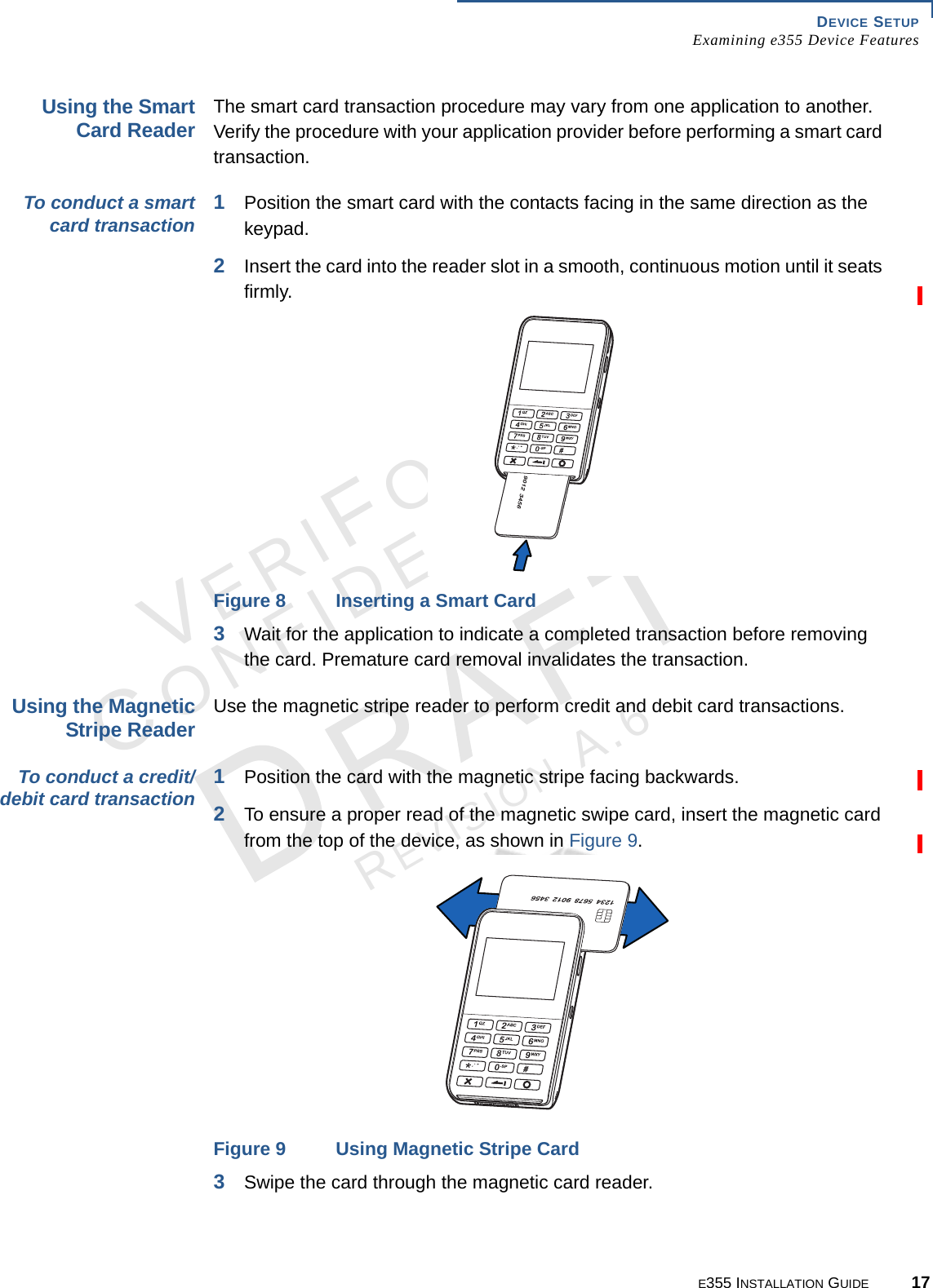 DEVICE SETUP Examining e355 Device FeaturesE355 INSTALLATION GUIDE 17VERIFONECONFIDENTIALREVISION A.6 Using the Smart Card ReaderThe smart card transaction procedure may vary from one application to another. Verify the procedure with your application provider before performing a smart card transaction.To conduct a smart card transaction 1Position the smart card with the contacts facing in the same direction as the keypad.2Insert the card into the reader slot in a smooth, continuous motion until it seats firmly.Figure 8 Inserting a Smart Card 3Wait for the application to indicate a completed transaction before removing the card. Premature card removal invalidates the transaction.Using the Magnetic Stripe Reader Use the magnetic stripe reader to perform credit and debit card transactions.To conduct a credit/debit card transaction 1Position the card with the magnetic stripe facing backwards.2To ensure a proper read of the magnetic swipe card, insert the magnetic card from the top of the device, as shown in Figure 9.Figure 9 Using Magnetic Stripe Card3Swipe the card through the magnetic card reader.