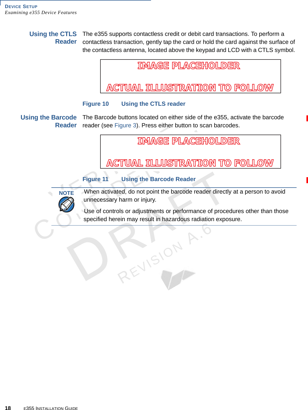 DEVICE SETUP Examining e355 Device Features18 E355 INSTALLATION GUIDEVERIFONECONFIDENTIALREVISION A.6 Using the CTLS Reader The e355 supports contactless credit or debit card transactions. To perform a contactless transaction, gently tap the card or hold the card against the surface of the contactless antenna, located above the keypad and LCD with a CTLS symbol. Figure 10 Using the CTLS readerUsing the Barcode ReaderThe Barcode buttons located on either side of the e355, activate the barcode reader (see Figure 3). Press either button to scan barcodes.Figure 11 Using the Barcode ReaderIMAGE PLACEHOLDER ACTUAL ILLUSTRATION TO FOLLOWIMAGE PLACEHOLDER ACTUAL ILLUSTRATION TO FOLLOWNOTEWhen activated, do not point the barcode reader directly at a person to avoid unnecessary harm or injury.Use of controls or adjustments or performance of procedures other than those specified herein may result in hazardous radiation exposure.