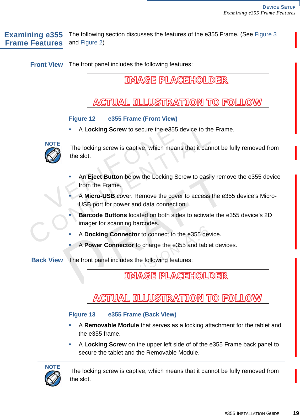 DEVICE SETUP Examining e355 Frame FeaturesE355 INSTALLATION GUIDE 19VERIFONECONFIDENTIALREVISION A.6 Examining e355 Frame FeaturesThe following section discusses the features of the e355 Frame. (See Figure 3 and Figure 2)Front ViewThe front panel includes the following features:Figure 12 e355 Frame (Front View)•A Locking Screw to secure the e355 device to the Frame.•An Eject Button below the Locking Screw to easily remove the e355 device from the Frame.•A Micro-USB cover. Remove the cover to access the e355 device’s Micro-USB port for power and data connection.•Barcode Buttons located on both sides to activate the e355 device’s 2D imager for scanning barcodes. •A Docking Connector to connect to the e355 device.•A Power Connector to charge the e355 and tablet devices.Back ViewThe front panel includes the following features:Figure 13 e355 Frame (Back View)•A Removable Module that serves as a locking attachment for the tablet and the e355 frame. •A Locking Screw on the upper left side of of the e355 Frame back panel to secure the tablet and the Removable Module.IMAGE PLACEHOLDER ACTUAL ILLUSTRATION TO FOLLOWNOTEThe locking screw is captive, which means that it cannot be fully removed from the slot.IMAGE PLACEHOLDER ACTUAL ILLUSTRATION TO FOLLOWNOTEThe locking screw is captive, which means that it cannot be fully removed from the slot.
