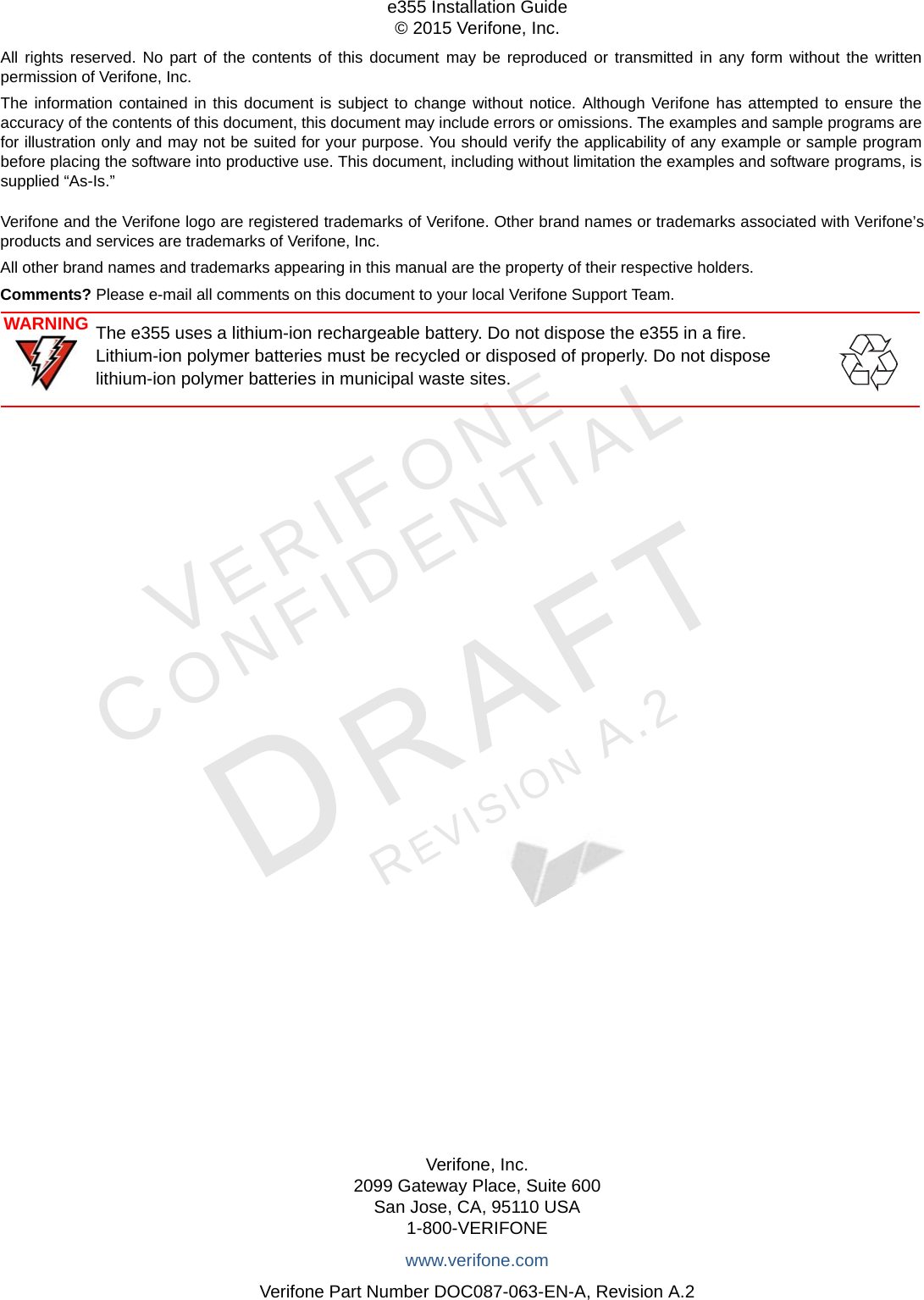 All rights reserved. No part of the contents of this document may be reproduced or transmitted in any form without the written permission of Verifone, Inc.The information contained in this document is subject to change without notice. Although Verifone has attempted to ensure the accuracy of the contents of this document, this document may include errors or omissions. The examples and sample programs are for illustration only and may not be suited for your purpose. You should verify the applicability of any example or sample program before placing the software into productive use. This document, including without limitation the examples and software programs, is supplied “As-Is.”Verifone, Inc.2099 Gateway Place, Suite 600San Jose, CA, 95110 USA1-800-VERIFONEwww.verifone.comVerifone Part Number DOC087-063-EN-A, Revision A.2e355 Installation Guide© 2015 Verifone, Inc.VERIFONECONFIDENTIALREVISION A.2 Verifone and the Verifone logo are registered trademarks of Verifone. Other brand names or trademarks associated with Verifone’s products and services are trademarks of Verifone, Inc.All other brand names and trademarks appearing in this manual are the property of their respective holders. Comments? Please e-mail all comments on this document to your local Verifone Support Team.WARNINGThe e355 uses a lithium-ion rechargeable battery. Do not dispose the e355 in a fire.  Lithium-ion polymer batteries must be recycled or disposed of properly. Do not dispose lithium-ion polymer batteries in municipal waste sites.