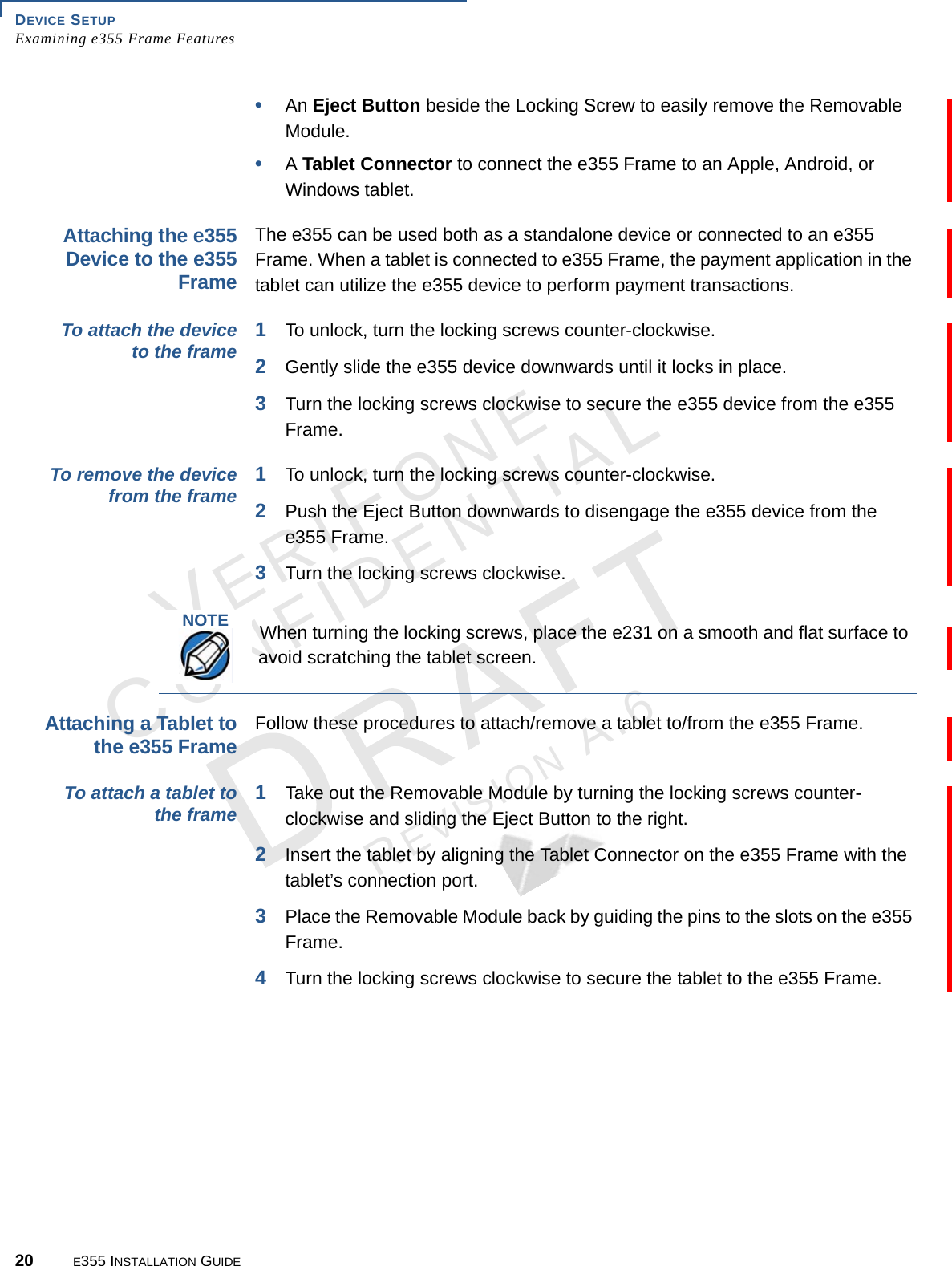 DEVICE SETUP Examining e355 Frame Features20 E355 INSTALLATION GUIDEVERIFONECONFIDENTIALREVISION A.6 •An Eject Button beside the Locking Screw to easily remove the Removable Module.•A Tablet Connector to connect the e355 Frame to an Apple, Android, or Windows tablet.Attaching the e355 Device to the e355 FrameThe e355 can be used both as a standalone device or connected to an e355 Frame. When a tablet is connected to e355 Frame, the payment application in the tablet can utilize the e355 device to perform payment transactions.To attach the device to the frame 1To unlock, turn the locking screws counter-clockwise. 2Gently slide the e355 device downwards until it locks in place.3Turn the locking screws clockwise to secure the e355 device from the e355 Frame.To remove the device from the frame 1To unlock, turn the locking screws counter-clockwise. 2Push the Eject Button downwards to disengage the e355 device from the e355 Frame.3Turn the locking screws clockwise.Attaching a Tablet to the e355 FrameFollow these procedures to attach/remove a tablet to/from the e355 Frame.To attach a tablet to the frame 1Take out the Removable Module by turning the locking screws counter-clockwise and sliding the Eject Button to the right. 2Insert the tablet by aligning the Tablet Connector on the e355 Frame with the tablet’s connection port.3Place the Removable Module back by guiding the pins to the slots on the e355 Frame.4Turn the locking screws clockwise to secure the tablet to the e355 Frame.NOTEWhen turning the locking screws, place the e231 on a smooth and flat surface to avoid scratching the tablet screen.