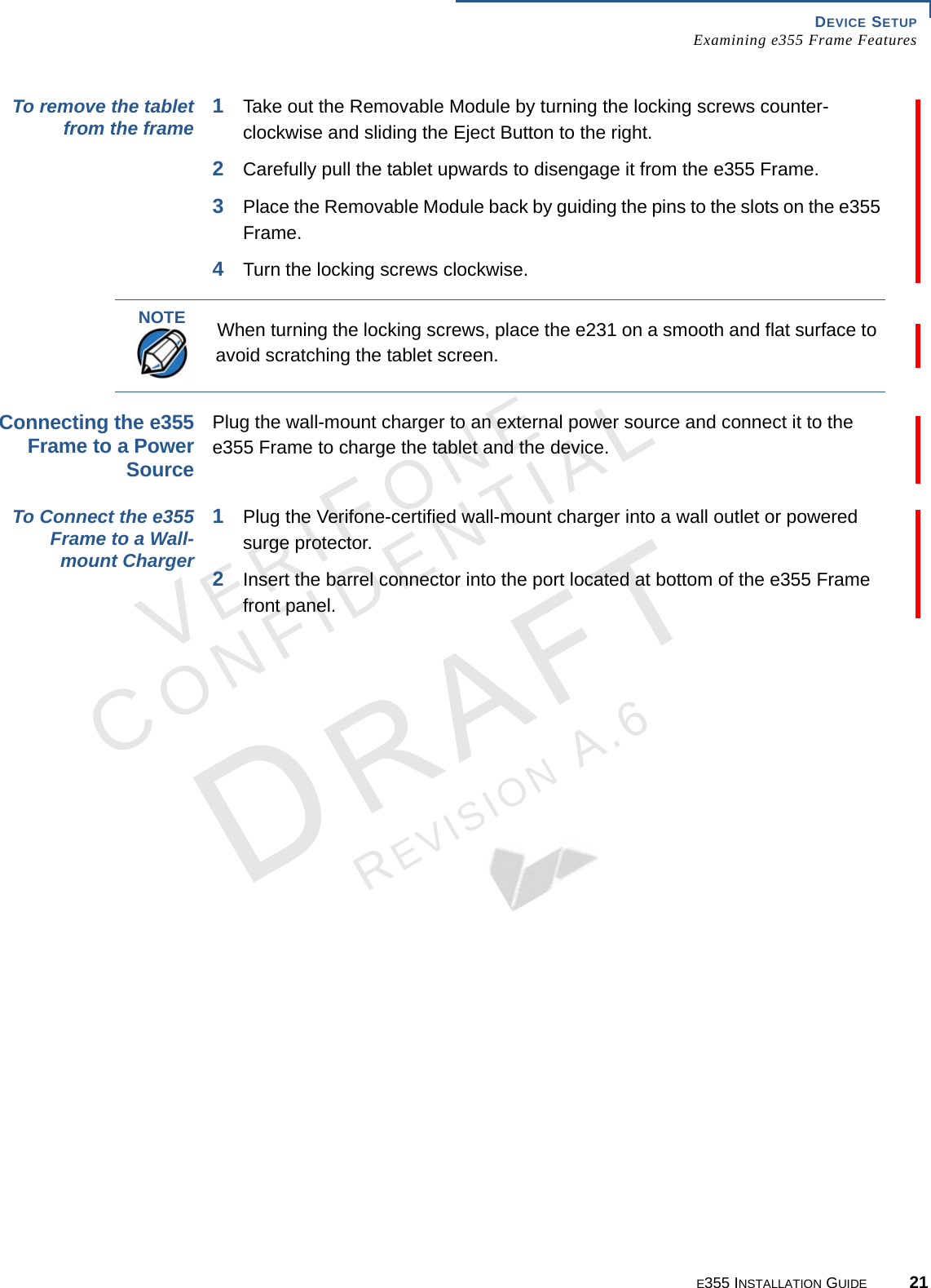 DEVICE SETUP Examining e355 Frame FeaturesE355 INSTALLATION GUIDE 21VERIFONECONFIDENTIALREVISION A.6 To remove the tablet from the frame 1Take out the Removable Module by turning the locking screws counter-clockwise and sliding the Eject Button to the right. 2Carefully pull the tablet upwards to disengage it from the e355 Frame.3Place the Removable Module back by guiding the pins to the slots on the e355 Frame.4Turn the locking screws clockwise.Connecting the e355 Frame to a Power Source Plug the wall-mount charger to an external power source and connect it to the e355 Frame to charge the tablet and the device. To Connect the e355 Frame to a Wall-mount Charger 1Plug the Verifone-certified wall-mount charger into a wall outlet or powered surge protector.2Insert the barrel connector into the port located at bottom of the e355 Frame front panel.NOTEWhen turning the locking screws, place the e231 on a smooth and flat surface to avoid scratching the tablet screen.