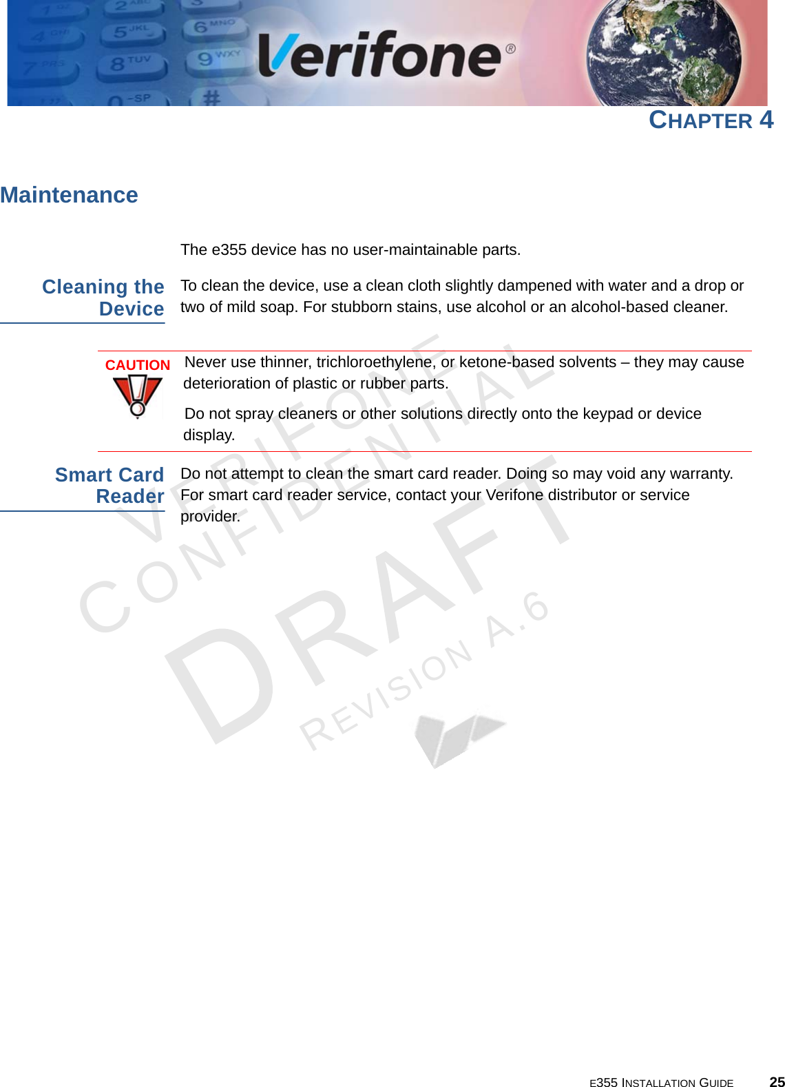E355 INSTALLATION GUIDE 25VERIFONECONFIDENTIALREVISION A.6 CHAPTER 4MaintenanceThe e355 device has no user-maintainable parts. Cleaning the DeviceTo clean the device, use a clean cloth slightly dampened with water and a drop or two of mild soap. For stubborn stains, use alcohol or an alcohol-based cleaner.Smart Card ReaderDo not attempt to clean the smart card reader. Doing so may void any warranty. For smart card reader service, contact your Verifone distributor or service provider.CAUTIONNever use thinner, trichloroethylene, or ketone-based solvents – they may cause deterioration of plastic or rubber parts.Do not spray cleaners or other solutions directly onto the keypad or device display.