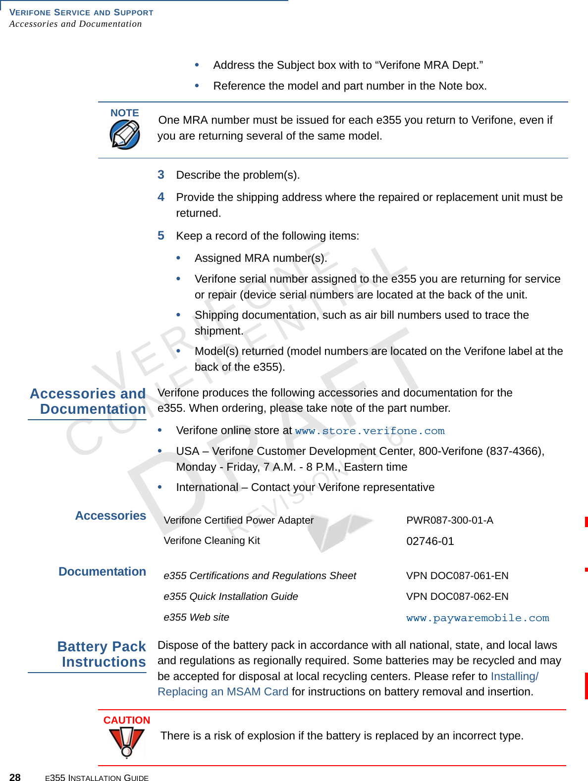 VERIFONE SERVICE AND SUPPORT Accessories and Documentation28 E355 INSTALLATION GUIDEVERIFONECONFIDENTIALREVISION A.6 •Address the Subject box with to “Verifone MRA Dept.”•Reference the model and part number in the Note box.3Describe the problem(s).4Provide the shipping address where the repaired or replacement unit must be returned.5Keep a record of the following items:•Assigned MRA number(s).•Verifone serial number assigned to the e355 you are returning for service or repair (device serial numbers are located at the back of the unit.•Shipping documentation, such as air bill numbers used to trace the shipment.•Model(s) returned (model numbers are located on the Verifone label at the back of the e355).Accessories and DocumentationVerifone produces the following accessories and documentation for the  e355. When ordering, please take note of the part number. •Verifone online store at www.store.verifone.com•USA – Verifone Customer Development Center, 800-Verifone (837-4366),  Monday - Friday, 7 A.M. - 8 P.M., Eastern time •International – Contact your Verifone representative AccessoriesDocumentationBattery Pack InstructionsDispose of the battery pack in accordance with all national, state, and local laws and regulations as regionally required. Some batteries may be recycled and may be accepted for disposal at local recycling centers. Please refer to Installing/Replacing an MSAM Card for instructions on battery removal and insertion.NOTEOne MRA number must be issued for each e355 you return to Verifone, even if you are returning several of the same model.Verifone Certified Power Adapter PWR087-300-01-AVerifone Cleaning Kit 02746-01e355 Certifications and Regulations Sheet VPN DOC087-061-ENe355 Quick Installation Guide VPN DOC087-062-ENe355 Web site www.paywaremobile.comCAUTIONThere is a risk of explosion if the battery is replaced by an incorrect type.
