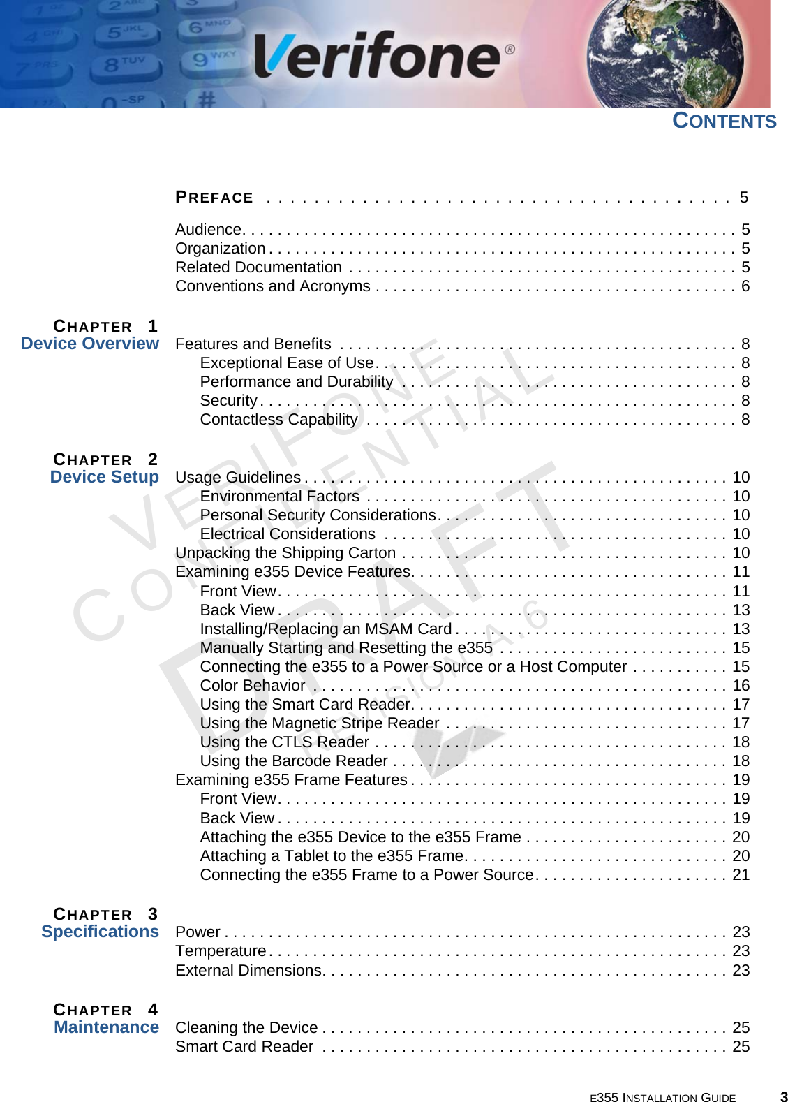 E355 INSTALLATION GUIDE 3VERIFONECONFIDENTIALREVISION A.6 CONTENTSPREFACE  . . . . . . . . . . . . . . . . . . . . . . . . . . . . . . . . . . . . . . .  5Audience. . . . . . . . . . . . . . . . . . . . . . . . . . . . . . . . . . . . . . . . . . . . . . . . . . . . . . . . 5Organization . . . . . . . . . . . . . . . . . . . . . . . . . . . . . . . . . . . . . . . . . . . . . . . . . . . . . 5Related Documentation . . . . . . . . . . . . . . . . . . . . . . . . . . . . . . . . . . . . . . . . . . . . 5Conventions and Acronyms . . . . . . . . . . . . . . . . . . . . . . . . . . . . . . . . . . . . . . . . . 6CHAPTER  1Device Overview Features and Benefits  . . . . . . . . . . . . . . . . . . . . . . . . . . . . . . . . . . . . . . . . . . . . . 8Exceptional Ease of Use. . . . . . . . . . . . . . . . . . . . . . . . . . . . . . . . . . . . . . . . . 8Performance and Durability  . . . . . . . . . . . . . . . . . . . . . . . . . . . . . . . . . . . . . . 8Security. . . . . . . . . . . . . . . . . . . . . . . . . . . . . . . . . . . . . . . . . . . . . . . . . . . . . . 8Contactless Capability  . . . . . . . . . . . . . . . . . . . . . . . . . . . . . . . . . . . . . . . . . . 8CHAPTER  2Device Setup Usage Guidelines . . . . . . . . . . . . . . . . . . . . . . . . . . . . . . . . . . . . . . . . . . . . . . . . 10Environmental Factors . . . . . . . . . . . . . . . . . . . . . . . . . . . . . . . . . . . . . . . . . 10Personal Security Considerations. . . . . . . . . . . . . . . . . . . . . . . . . . . . . . . . . 10Electrical Considerations  . . . . . . . . . . . . . . . . . . . . . . . . . . . . . . . . . . . . . . . 10Unpacking the Shipping Carton . . . . . . . . . . . . . . . . . . . . . . . . . . . . . . . . . . . . . 10Examining e355 Device Features. . . . . . . . . . . . . . . . . . . . . . . . . . . . . . . . . . . . 11Front View. . . . . . . . . . . . . . . . . . . . . . . . . . . . . . . . . . . . . . . . . . . . . . . . . . . 11Back View . . . . . . . . . . . . . . . . . . . . . . . . . . . . . . . . . . . . . . . . . . . . . . . . . . . 13Installing/Replacing an MSAM Card . . . . . . . . . . . . . . . . . . . . . . . . . . . . . . . 13Manually Starting and Resetting the e355 . . . . . . . . . . . . . . . . . . . . . . . . . . 15Connecting the e355 to a Power Source or a Host Computer . . . . . . . . . . . 15Color Behavior  . . . . . . . . . . . . . . . . . . . . . . . . . . . . . . . . . . . . . . . . . . . . . . . 16Using the Smart Card Reader. . . . . . . . . . . . . . . . . . . . . . . . . . . . . . . . . . . . 17Using the Magnetic Stripe Reader . . . . . . . . . . . . . . . . . . . . . . . . . . . . . . . . 17Using the CTLS Reader . . . . . . . . . . . . . . . . . . . . . . . . . . . . . . . . . . . . . . . . 18Using the Barcode Reader . . . . . . . . . . . . . . . . . . . . . . . . . . . . . . . . . . . . . . 18Examining e355 Frame Features . . . . . . . . . . . . . . . . . . . . . . . . . . . . . . . . . . . . 19Front View. . . . . . . . . . . . . . . . . . . . . . . . . . . . . . . . . . . . . . . . . . . . . . . . . . . 19Back View . . . . . . . . . . . . . . . . . . . . . . . . . . . . . . . . . . . . . . . . . . . . . . . . . . . 19Attaching the e355 Device to the e355 Frame . . . . . . . . . . . . . . . . . . . . . . . 20Attaching a Tablet to the e355 Frame. . . . . . . . . . . . . . . . . . . . . . . . . . . . . . 20Connecting the e355 Frame to a Power Source. . . . . . . . . . . . . . . . . . . . . . 21CHAPTER  3Specifications Power . . . . . . . . . . . . . . . . . . . . . . . . . . . . . . . . . . . . . . . . . . . . . . . . . . . . . . . . . 23Temperature. . . . . . . . . . . . . . . . . . . . . . . . . . . . . . . . . . . . . . . . . . . . . . . . . . . . 23External Dimensions. . . . . . . . . . . . . . . . . . . . . . . . . . . . . . . . . . . . . . . . . . . . . . 23CHAPTER  4Maintenance Cleaning the Device . . . . . . . . . . . . . . . . . . . . . . . . . . . . . . . . . . . . . . . . . . . . . . 25Smart Card Reader  . . . . . . . . . . . . . . . . . . . . . . . . . . . . . . . . . . . . . . . . . . . . . . 25