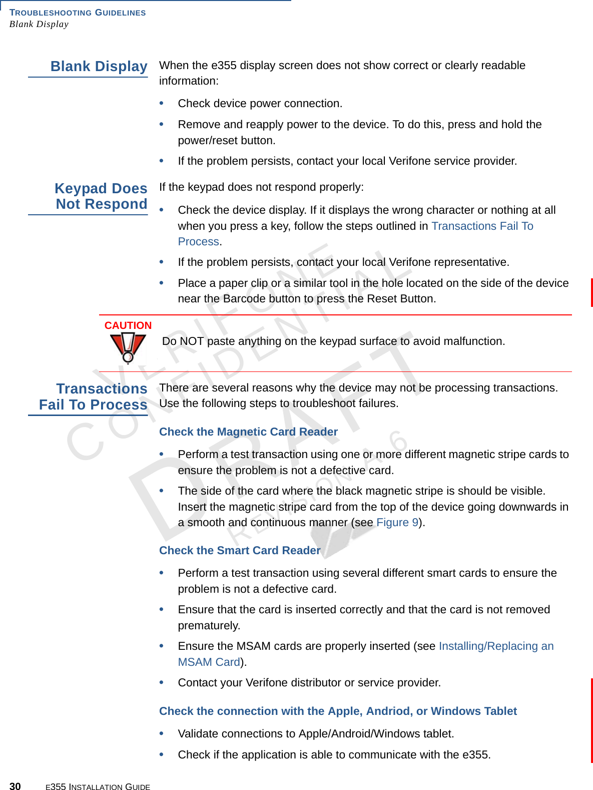TROUBLESHOOTING GUIDELINES Blank Display30 E355 INSTALLATION GUIDEVERIFONECONFIDENTIALREVISION A.6 Blank DisplayWhen the e355 display screen does not show correct or clearly readable information:•Check device power connection.•Remove and reapply power to the device. To do this, press and hold the power/reset button.•If the problem persists, contact your local Verifone service provider.Keypad Does Not RespondIf the keypad does not respond properly:•Check the device display. If it displays the wrong character or nothing at all when you press a key, follow the steps outlined in Transactions Fail To Process.•If the problem persists, contact your local Verifone representative.•Place a paper clip or a similar tool in the hole located on the side of the device near the Barcode button to press the Reset Button.Transactions Fail To Process There are several reasons why the device may not be processing transactions. Use the following steps to troubleshoot failures. Check the Magnetic Card Reader•Perform a test transaction using one or more different magnetic stripe cards to ensure the problem is not a defective card.•The side of the card where the black magnetic stripe is should be visible. Insert the magnetic stripe card from the top of the device going downwards in a smooth and continuous manner (see Figure 9). Check the Smart Card Reader•Perform a test transaction using several different smart cards to ensure the problem is not a defective card.•Ensure that the card is inserted correctly and that the card is not removed prematurely.•Ensure the MSAM cards are properly inserted (see Installing/Replacing an MSAM Card).•Contact your Verifone distributor or service provider.Check the connection with the Apple, Andriod, or Windows Tablet•Validate connections to Apple/Android/Windows tablet.•Check if the application is able to communicate with the e355.CAUTIONDo NOT paste anything on the keypad surface to avoid malfunction.