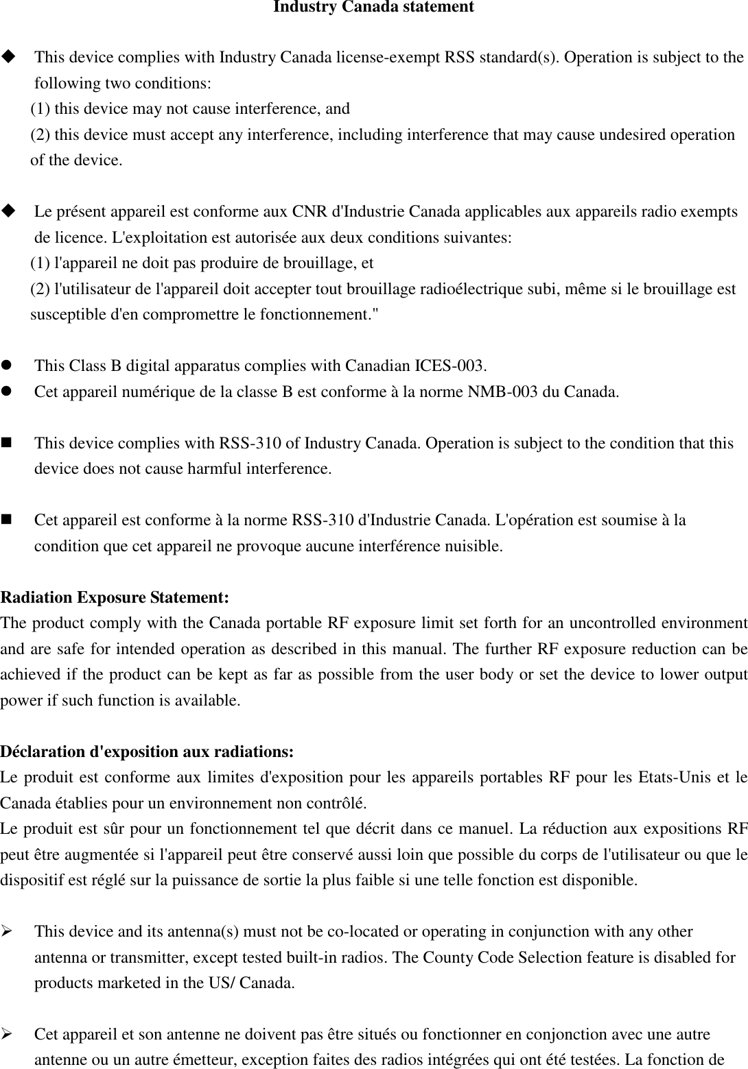 Industry Canada statement   This device complies with Industry Canada license-exempt RSS standard(s). Operation is subject to the following two conditions:   (1) this device may not cause interference, and   (2) this device must accept any interference, including interference that may cause undesired operation of the device.   Le présent appareil est conforme aux CNR d&apos;Industrie Canada applicables aux appareils radio exempts de licence. L&apos;exploitation est autorisée aux deux conditions suivantes:   (1) l&apos;appareil ne doit pas produire de brouillage, et   (2) l&apos;utilisateur de l&apos;appareil doit accepter tout brouillage radioélectrique subi, même si le brouillage est susceptible d&apos;en compromettre le fonctionnement.&quot;   This Class B digital apparatus complies with Canadian ICES-003.  Cet appareil numérique de la classe B est conforme à la norme NMB-003 du Canada.   This device complies with RSS-310 of Industry Canada. Operation is subject to the condition that this device does not cause harmful interference.   Cet appareil est conforme à la norme RSS-310 d&apos;Industrie Canada. L&apos;opération est soumise à la condition que cet appareil ne provoque aucune interférence nuisible.  Radiation Exposure Statement: The product comply with the Canada portable RF exposure limit set forth for an uncontrolled environment and are safe for intended operation as described in this manual. The further RF exposure reduction can be achieved if the product can be kept as far as possible from the user body or set the device to lower output power if such function is available.  Déclaration d&apos;exposition aux radiations: Le produit est conforme aux limites d&apos;exposition pour les appareils portables RF pour les Etats-Unis et le Canada établies pour un environnement non contrôlé. Le produit est sûr pour un fonctionnement tel que décrit dans ce manuel. La réduction aux expositions RF peut être augmentée si l&apos;appareil peut être conservé aussi loin que possible du corps de l&apos;utilisateur ou que le dispositif est réglé sur la puissance de sortie la plus faible si une telle fonction est disponible.   This device and its antenna(s) must not be co-located or operating in conjunction with any other antenna or transmitter, except tested built-in radios. The County Code Selection feature is disabled for products marketed in the US/ Canada.   Cet appareil et son antenne ne doivent pas être situés ou fonctionner en conjonction avec une autre antenne ou un autre émetteur, exception faites des radios intégrées qui ont été testées. La fonction de 