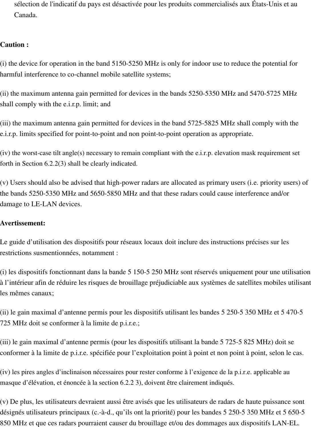sélection de l&apos;indicatif du pays est désactivée pour les produits commercialisés aux États-Unis et au Canada.  Caution : (i) the device for operation in the band 5150-5250 MHz is only for indoor use to reduce the potential for harmful interference to co-channel mobile satellite systems; (ii) the maximum antenna gain permitted for devices in the bands 5250-5350 MHz and 5470-5725 MHz shall comply with the e.i.r.p. limit; and (iii) the maximum antenna gain permitted for devices in the band 5725-5825 MHz shall comply with the e.i.r.p. limits specified for point-to-point and non point-to-point operation as appropriate. (iv) the worst-case tilt angle(s) necessary to remain compliant with the e.i.r.p. elevation mask requirement set forth in Section 6.2.2(3) shall be clearly indicated. (v) Users should also be advised that high-power radars are allocated as primary users (i.e. priority users) of the bands 5250-5350 MHz and 5650-5850 MHz and that these radars could cause interference and/or damage to LE-LAN devices. Avertissement: Le guide d’utilisation des dispositifs pour réseaux locaux doit inclure des instructions précises sur les restrictions susmentionnées, notamment : (i) les dispositifs fonctionnant dans la bande 5 150-5 250 MHz sont réservés uniquement pour une utilisation à l’intérieur afin de réduire les risques de brouillage préjudiciable aux systèmes de satellites mobiles utilisant les mêmes canaux; (ii) le gain maximal d’antenne permis pour les dispositifs utilisant les bandes 5 250-5 350 MHz et 5 470-5 725 MHz doit se conformer à la limite de p.i.r.e.; (iii) le gain maximal d’antenne permis (pour les dispositifs utilisant la bande 5 725-5 825 MHz) doit se conformer à la limite de p.i.r.e. spécifiée pour l’exploitation point à point et non point à point, selon le cas. (iv) les pires angles d’inclinaison nécessaires pour rester conforme à l’exigence de la p.i.r.e. applicable au masque d’élévation, et énoncée à la section 6.2.2 3), doivent être clairement indiqués.   (v) De plus, les utilisateurs devraient aussi être avisés que les utilisateurs de radars de haute puissance sont désignés utilisateurs principaux (c.-à-d., qu’ils ont la priorité) pour les bandes 5 250-5 350 MHz et 5 650-5 850 MHz et que ces radars pourraient causer du brouillage et/ou des dommages aux dispositifs LAN-EL.  