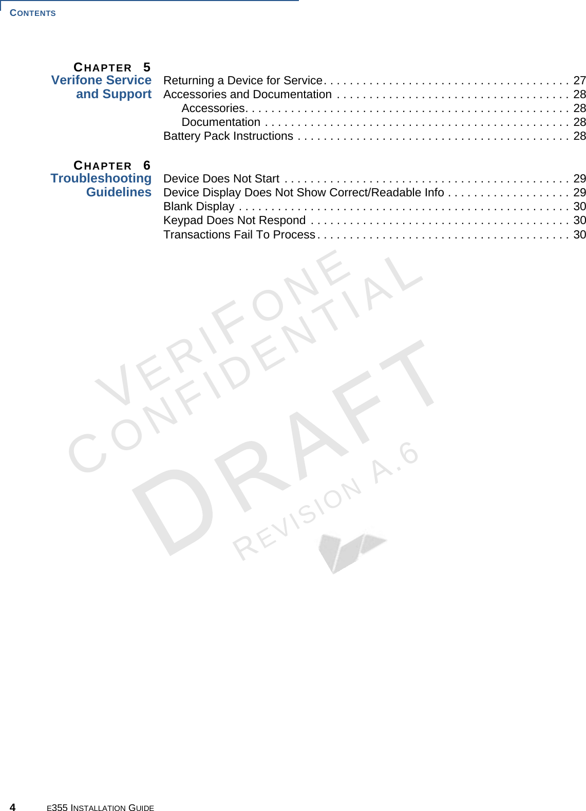 CONTENTS 4E355 INSTALLATION GUIDEVERIFONECONFIDENTIALREVISION A.6 CHAPTER  5Verifone Service and Support Returning a Device for Service. . . . . . . . . . . . . . . . . . . . . . . . . . . . . . . . . . . . . . 27Accessories and Documentation . . . . . . . . . . . . . . . . . . . . . . . . . . . . . . . . . . . . 28Accessories. . . . . . . . . . . . . . . . . . . . . . . . . . . . . . . . . . . . . . . . . . . . . . . . . . 28Documentation . . . . . . . . . . . . . . . . . . . . . . . . . . . . . . . . . . . . . . . . . . . . . . . 28Battery Pack Instructions . . . . . . . . . . . . . . . . . . . . . . . . . . . . . . . . . . . . . . . . . . 28CHAPTER  6TroubleshootingGuidelines Device Does Not Start . . . . . . . . . . . . . . . . . . . . . . . . . . . . . . . . . . . . . . . . . . . . 29Device Display Does Not Show Correct/Readable Info . . . . . . . . . . . . . . . . . . . 29Blank Display . . . . . . . . . . . . . . . . . . . . . . . . . . . . . . . . . . . . . . . . . . . . . . . . . . . 30Keypad Does Not Respond . . . . . . . . . . . . . . . . . . . . . . . . . . . . . . . . . . . . . . . . 30Transactions Fail To Process. . . . . . . . . . . . . . . . . . . . . . . . . . . . . . . . . . . . . . . 30