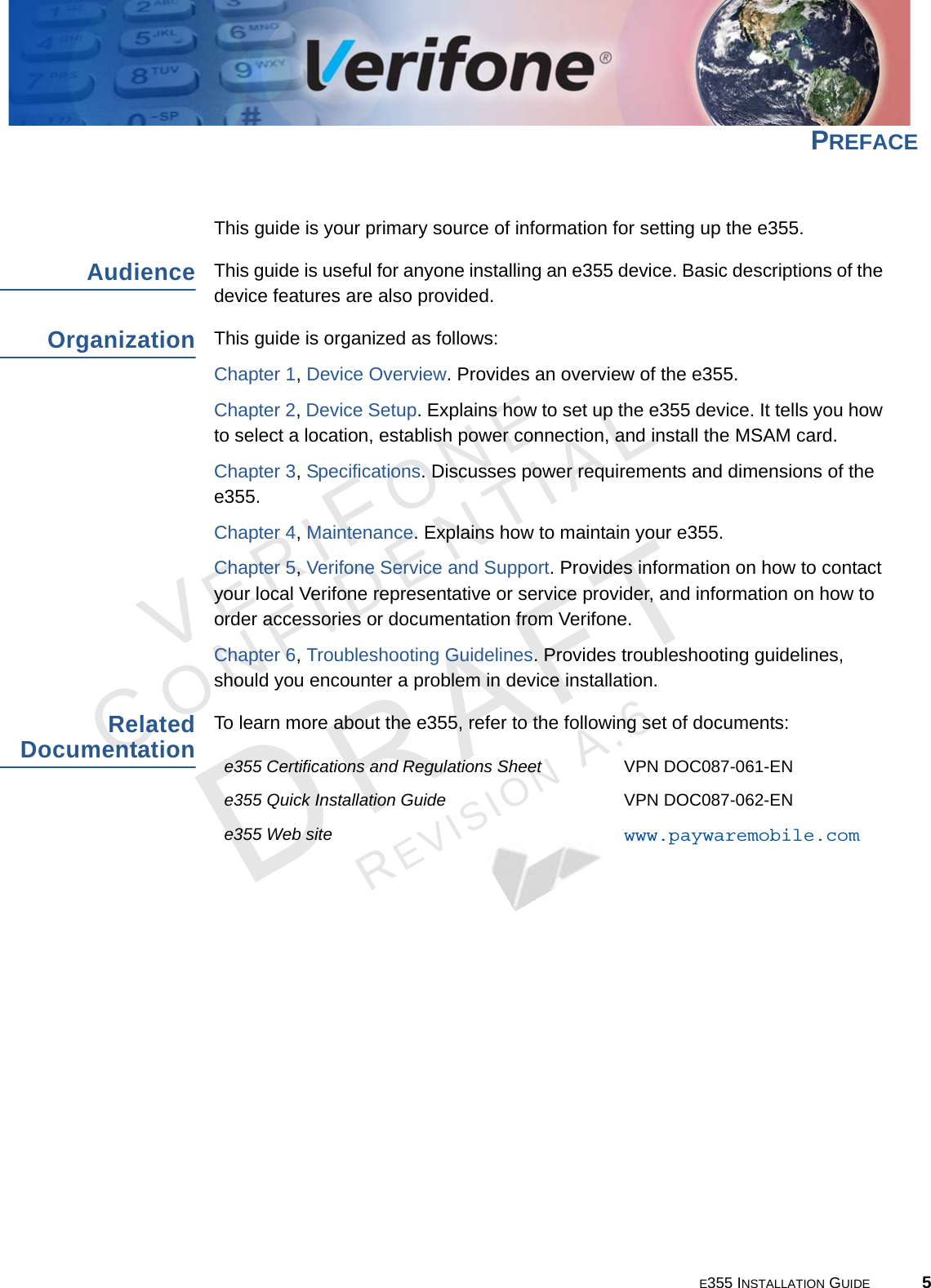 E355 INSTALLATION GUIDE 5VERIFONECONFIDENTIALREVISION A.6 PREFACE This guide is your primary source of information for setting up the e355.AudienceThis guide is useful for anyone installing an e355 device. Basic descriptions of the device features are also provided.OrganizationThis guide is organized as follows:Chapter 1, Device Overview. Provides an overview of the e355.Chapter 2, Device Setup. Explains how to set up the e355 device. It tells you how to select a location, establish power connection, and install the MSAM card.Chapter 3, Specifications. Discusses power requirements and dimensions of the e355.Chapter 4, Maintenance. Explains how to maintain your e355.Chapter 5, Verifone Service and Support. Provides information on how to contact your local Verifone representative or service provider, and information on how to order accessories or documentation from Verifone.Chapter 6, Troubleshooting Guidelines. Provides troubleshooting guidelines, should you encounter a problem in device installation.Related DocumentationTo learn more about the e355, refer to the following set of documents:e355 Certifications and Regulations Sheet VPN DOC087-061-ENe355 Quick Installation Guide VPN DOC087-062-ENe355 Web site www.paywaremobile.com