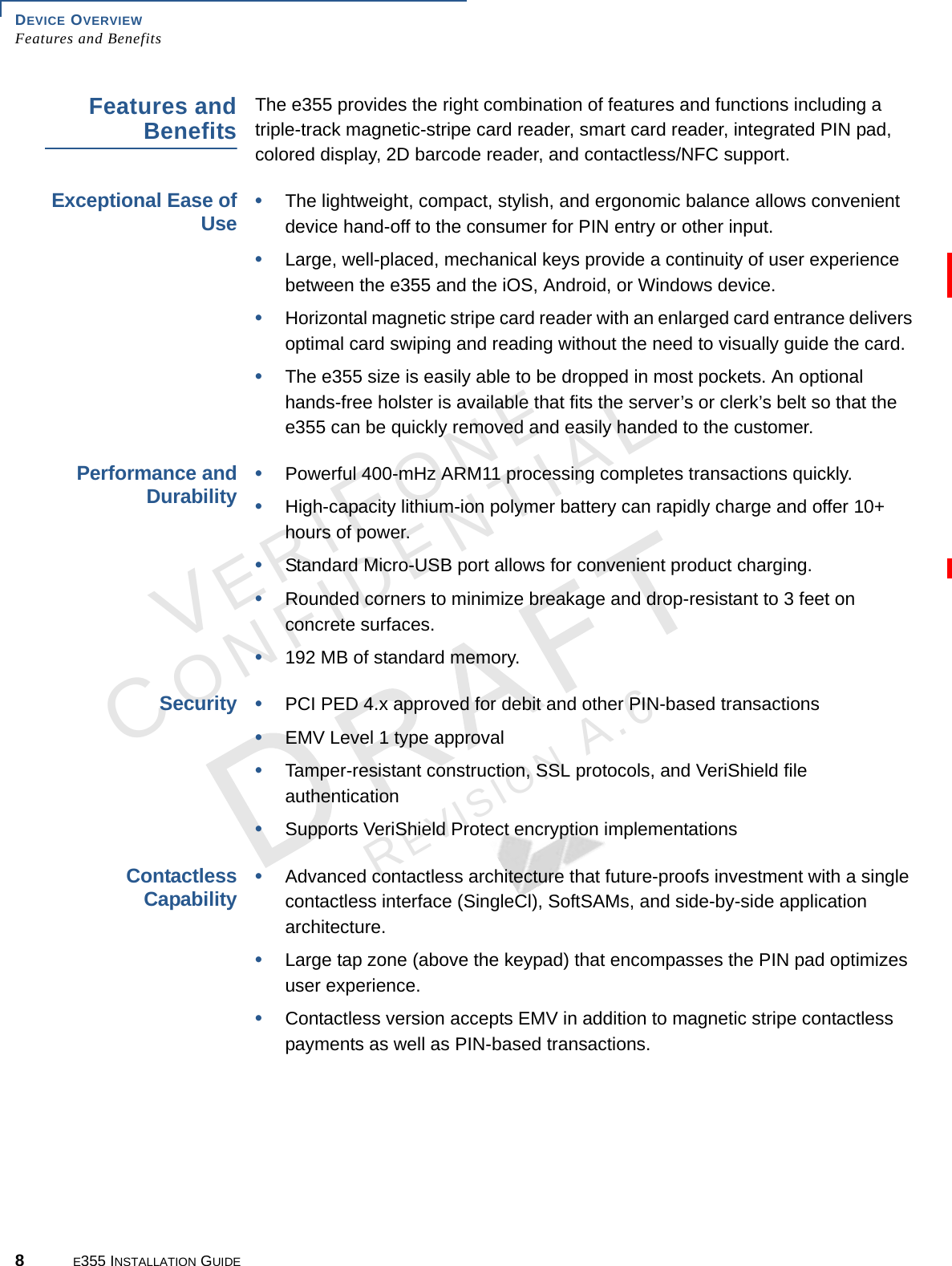 DEVICE OVERVIEW Features and Benefits8E355 INSTALLATION GUIDEVERIFONECONFIDENTIALREVISION A.6 Features and BenefitsThe e355 provides the right combination of features and functions including a triple-track magnetic-stripe card reader, smart card reader, integrated PIN pad, colored display, 2D barcode reader, and contactless/NFC support.Exceptional Ease of Use•The lightweight, compact, stylish, and ergonomic balance allows convenient device hand-off to the consumer for PIN entry or other input.•Large, well-placed, mechanical keys provide a continuity of user experience between the e355 and the iOS, Android, or Windows device.•Horizontal magnetic stripe card reader with an enlarged card entrance delivers optimal card swiping and reading without the need to visually guide the card.•The e355 size is easily able to be dropped in most pockets. An optional hands-free holster is available that fits the server’s or clerk’s belt so that the e355 can be quickly removed and easily handed to the customer.Performance and Durability•Powerful 400-mHz ARM11 processing completes transactions quickly.•High-capacity lithium-ion polymer battery can rapidly charge and offer 10+ hours of power.•Standard Micro-USB port allows for convenient product charging.•Rounded corners to minimize breakage and drop-resistant to 3 feet on concrete surfaces.•192 MB of standard memory.Security•PCI PED 4.x approved for debit and other PIN-based transactions•EMV Level 1 type approval•Tamper-resistant construction, SSL protocols, and VeriShield file authentication•Supports VeriShield Protect encryption implementations Contactless Capability•Advanced contactless architecture that future-proofs investment with a single contactless interface (SingleCl), SoftSAMs, and side-by-side application architecture.•Large tap zone (above the keypad) that encompasses the PIN pad optimizes user experience.•Contactless version accepts EMV in addition to magnetic stripe contactless payments as well as PIN-based transactions.