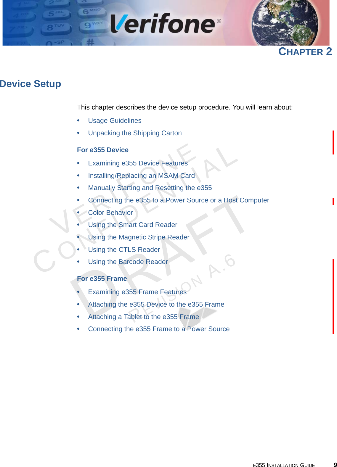 E355 INSTALLATION GUIDE 9VERIFONECONFIDENTIALREVISION A.6 CHAPTER 2Device SetupThis chapter describes the device setup procedure. You will learn about: •Usage Guidelines•Unpacking the Shipping CartonFor e355 Device•Examining e355 Device Features•Installing/Replacing an MSAM Card•Manually Starting and Resetting the e355•Connecting the e355 to a Power Source or a Host Computer•Color Behavior•Using the Smart Card Reader•Using the Magnetic Stripe Reader•Using the CTLS Reader•Using the Barcode ReaderFor e355 Frame•Examining e355 Frame Features•Attaching the e355 Device to the e355 Frame•Attaching a Tablet to the e355 Frame•Connecting the e355 Frame to a Power Source