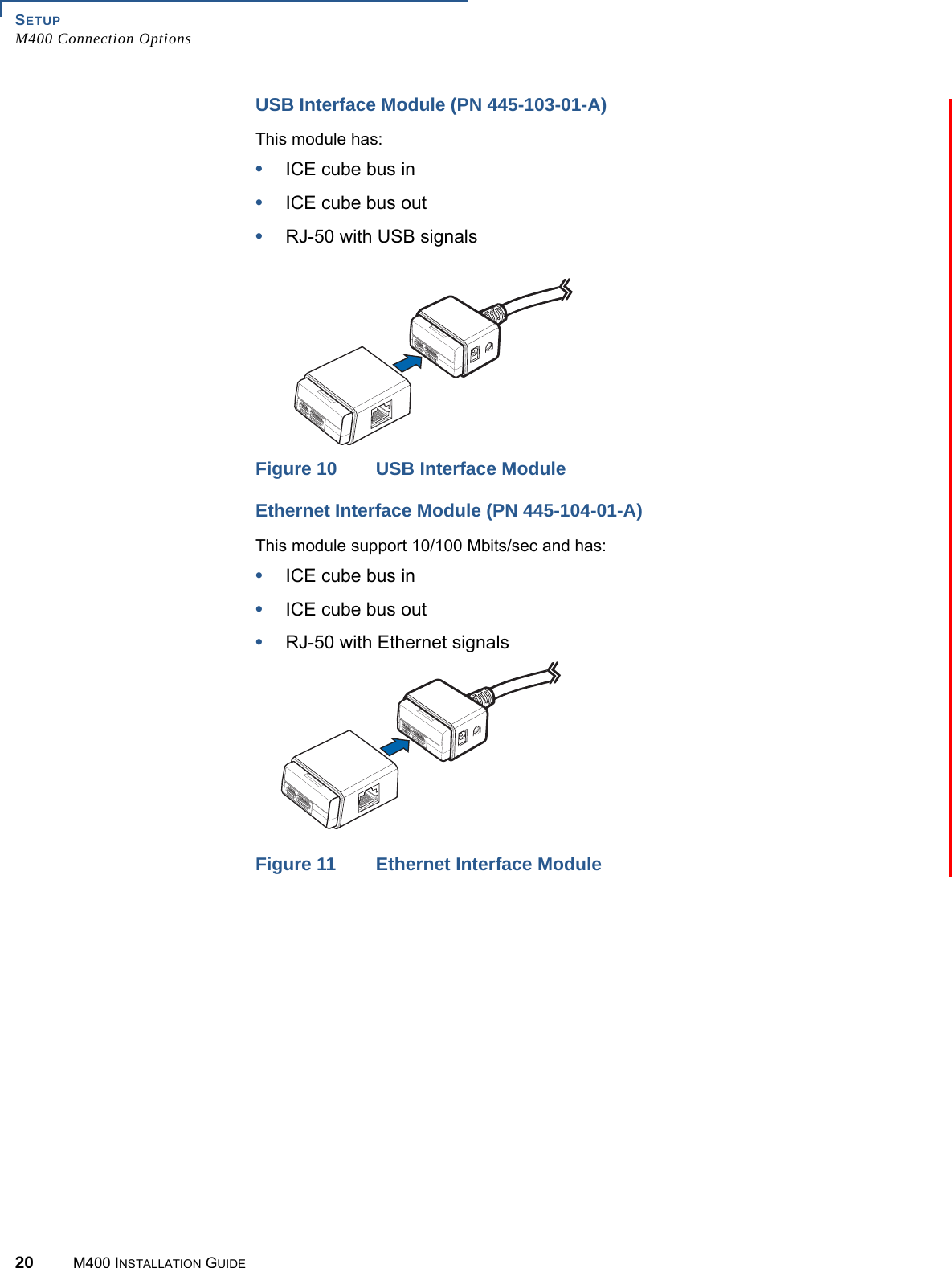 SETUPM400 Connection Options20 M400 INSTALLATION GUIDEUSB Interface Module (PN 445-103-01-A)This module has:•ICE cube bus in•ICE cube bus out•RJ-50 with USB signalsFigure 10 USB Interface ModuleEthernet Interface Module (PN 445-104-01-A)This module support 10/100 Mbits/sec and has:•ICE cube bus in•ICE cube bus out•RJ-50 with Ethernet signalsFigure 11 Ethernet Interface Module
